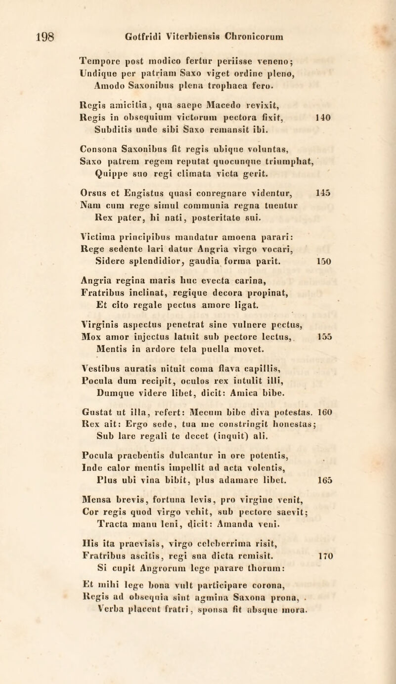 Tempore post inodico fertur periisse venciio; Undiqiie per patriani Saxo viget ordine pleno, Ainodo Saxonibus plena tropbaca fero. Regls amicitia, qua saepc JVIacedo revixit, Regis in obseqiiium xietoruiii pectora (Ixit, 140 Subditis unde sibi Saxo reiiiansit ibi. Consona Saxonibus fit regis ubique xoliintas, Saxo patrcin regem reputat qiiocunqiie triumphat, Quippe suo regi climata victa gcrit. Orsus et Engistus quasi conregiiare videntur, 145 Nam cum rege simul communia regna tueutur Rex pater, lii nati, posteritato sui. Victima priiicipibus maiidatur amoena parari: Rege sedente lari datur Angria xirgo vocari, Sidere splendidior, gaudia forma parit. 150 Angria regina maris hiic evecta carina, Fratribus inclinat, regique dccora propinat. Et cito regale pectus amore ligat. Virginia aspcctus penetrat sine vulnere pcctus, Mox amor injcctus latuit sub pectore lectus, 155 Mentis in ardorc tcia puella niovet. A'^estibus auratis nituit coma flava capillis, Focula dum recipit, oculos rex intulit illi, Dumque videre libet, dicit: Amica bibe. Gustat ut illa, refert: IWeciim bibe diva poteatas. 160 Rex ait: Ergo sede, tua lue constringit lioncstaa; Sub larc regali te dccet (inqiiit) ali. Focula pracbentis dulcantur in ore potentis, Indo calor mentis impellit ad acta volentis, Flus ubi vina bibit, plus adamare libet. 165 Mensa brevis, fortiina levis, pro virgine venit. Cor regis quod virgo vebit, sub pectore saevit; Tracta manu Icni, d>oit: Amanda veni. Mia ita praeviais, virgo cclcbcrrima risit, Fratribus ascitis, regi sua dicta remisit. 170 Si cupit Angrorum lege pararc tliorum: Et mihi lege bona viilt participare corona, Regia ad ultscquia aint agmina Saxona prona, . \ erba placcnt fratri, sponsa fit absque iiiura.