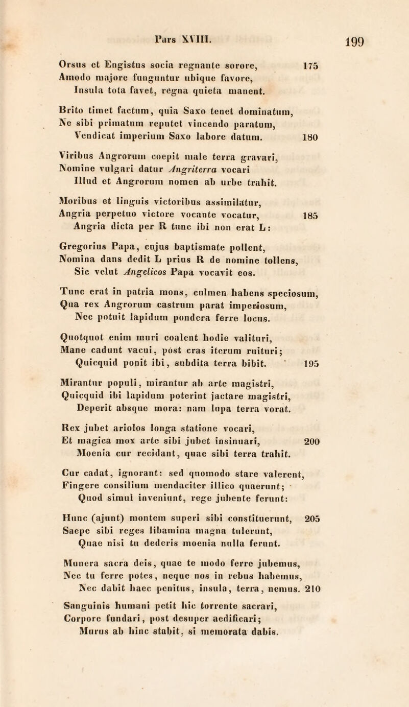 Oi'suä ct Eiigistus socia rcgnante sororc, 175 Aitiodo niajore fiiiigiintur iibiqiic lavorc, Insula tota favet, legiia qiiieta niaiient. Brito timet factum, quia Saxo tenet doniiiiatiim, Ne sibi pi-imatiiin rcpiitet vincendo parntum, Vciidicat imperiuin Saxo labore datum. ISO Viribus Angroruin coepit male terra gravari, Nomine vulgari datur Angriterra vocari Illud et Angroruiii nomcn ab urbe trahit. Moribus et lingiiis victorilius assimilatur, Angria perpetuo victore vocante vocatur, 185 Angria dicta per R tune ibi non erat L: Gregorius Papa, cujus baptismate pollent, Nomina dans dedit L prius R de nomine tollens, Sic velut Angelicos Papa vocavit eos. Tune erat in patria mons, culmen Habens speciosum, Qua rex Angrorum castrum parat imperiosum, Nec potuit lapidum pondera ferre locus. Quotquot enim muri coalent hodie valituri, Mane cadunt vacui, post cras itcrum ruituri; Quiequid ponit ibi, subdita terra bibit. ' 195 Mirantur populi, mirantur ab arte magistri, Quiequid ibi lapidum poterint jaetare magistri, Deperit absque inora: nam lupa terra vorat. Rex jubet ariolos longa statione vocari. Et magica niox arte sibi jubet insiniiari, 200 Moenia cur rccidant, quae sibi terra trahit. Cur cadat, ignorant; sed quoinodo stare valerent, Fingere consilium iiiendaciter illico quaeriint; Quod simul inveniunt, rege jubente ferunt: Hiinc (ajiint) niontcm siiperi sibi constituerunt, 205 Saepc sibi reges libamina magna tiilcrunt, Quae iiisi tu dederis moenia niilla ferunt. Rluncra sacra dtüs, quae te modo ferre jubemiis, Nec tu ferre potes, neque nos in rebus liabcmiis, Nec dubit Iiacc penitus, insula, terra, nemus. 210 Sanguinis humani petit Iiic torrente sacrari. Corpore fundari, post desuper aedificari; Vlurus ab Iiinc stabit, si nieiuorata dabis.