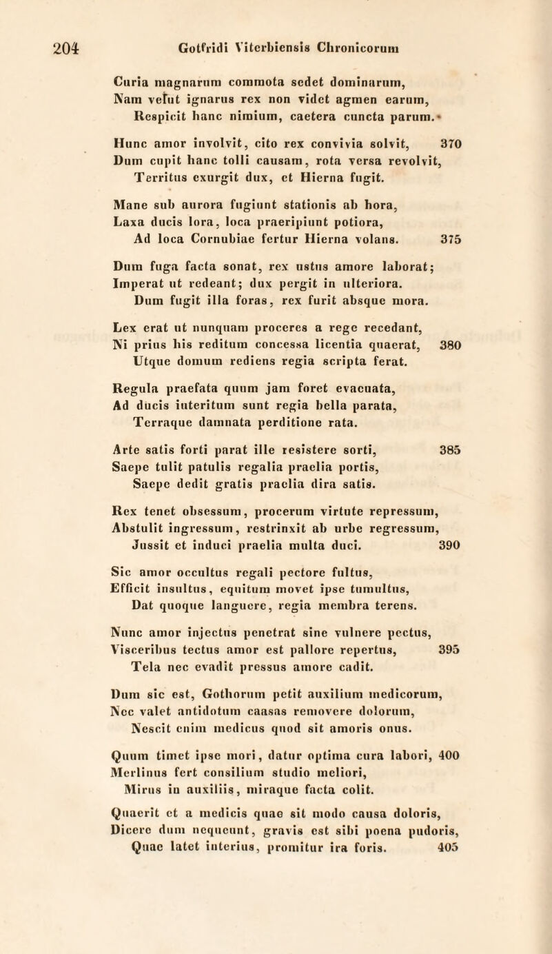 Curia niagnarnm commota scdet dominariim, Natn vetiit ignarus rex non videt agmen earuin, Respicit Iianc nimium, caetera cuncta parum.* Hunc amor involvit, cito rex convivia solvit, 370 Dum cupit lianc tolli causam, rota Tcrsa revolvit, Territus cxurgit dux, ct Hierna fiigit. Mane siib aurora fiigiunt stationis ab hora, Laxa diicis lora, loca praeripiiint potiora, Ad loca Cornubiae fertur Hierna volans. 375 Dum fuga facta sonat, rex ustus amore laborat; Imperat ut rcdeant; dux pergit in iilteriora. Dum fugit illa foras, rex furit absque niora. Lex erat ut nunquam proceres a rege recedant, Ni prius bis reditum concessa licentia qnacrat, 380 Utque domum rediens regia scripta ferat. Regula praefata quum jam foret evacuata. Ad ducis iuteritum sunt regia bella parata, Terraque damnata perditione rata. Arte satis forti parat ille lesistere sorti, 385 Saepe tulit patulis regalia praclia portis, Saepc dedit gratis praclia dira satis. Rex tenet obsessuni, proceriim virtute repressuni, Abstulit ingressum, restrinxit ab urbe regressura, Jussit et induci praelia multa duci. 390 Sic amor occultus regali pectore fultus, Efflcit insnltus, eqiiitum movet ipse tiimultiis, Dat quoqiie langucre, regia menibra terens. Nunc amor injectus pcnctrat sine xulnere pectus, Visceriliiis tectus amor est pallore rcpertiis, 395 Tela nec evadit prcssus amore cadit. Dum sic est, Gotlioriim petit auxilium inedicorum, Nec valet antidotum caasas removere dolorum, Nescit cnim mcdiciis quod sit amoris onus. Quum timet ipse mori, datiir optima ciira labori, 400 Mcrlinus fort Consilium stiidio mcliori, Minis iu auxiliis, niiraque facta colit. Qiiacrit ct a mcdicis qiiao sit modo causa doloris, Dicero dum ncqiicunt, gravis est sibi poena pudoris, Quac latet interius, promitur ira foris. 403