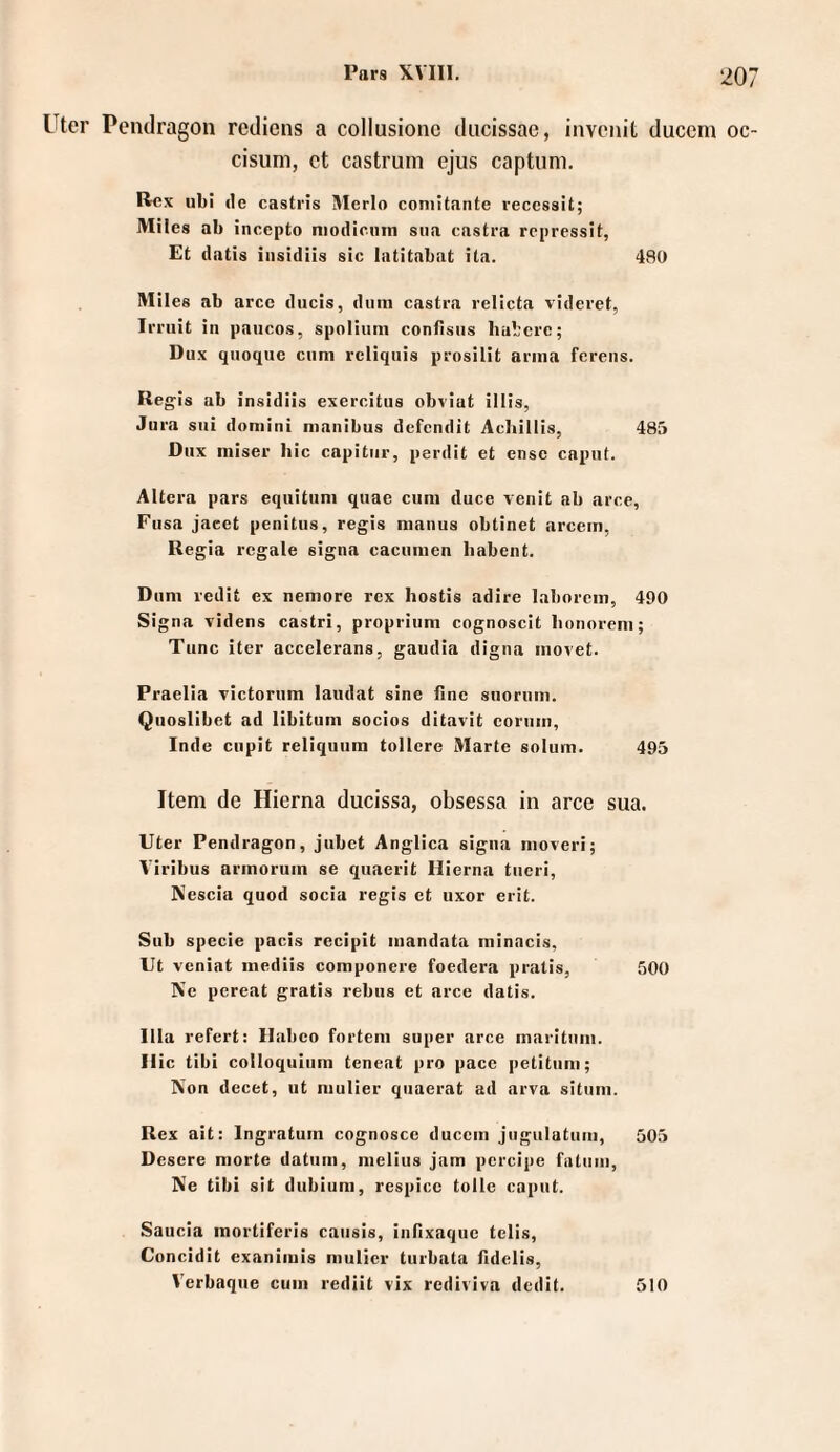 Utcr Pemlragon rediens a collusionc diicissae, invciiiL duccm oc- cisum, ct castrum ejus captum. Rex ubi de castris Merlo coniitante reccssit; Miles ab incepto niodienm sua castra repressit, Et datis iiisidüs sic latitabat ita. 480 Miles ab arce ducis, duin castra relicta videret, Irriiit in paucos, spoliuin confisiis habere; Dux qnoqiic cum rcliquis prosilit arnia fereiis. Regis ab insidiis exercitiis obviat illis, Jura sui doniini nmnibus defendit Acliillis, 485 Dux niiser hic capitiir, perdit et ense capiit. Altera pars eqiiituni quae cum duce venit ab arce, Fiisa jacet penitus, regis mauus obtinet arcem, Regia regale signa cacimien habent. Dum redit ex nemore rex hostis adire laborem, 490 Signa videns castri, proprium cognoscit lionorem; Tune iter accelerans, gaudia digna inovet. Praelia Tictoriim laudat sine ßne snorum. Quoslibet ad libitum socios ditavit coriiin, Inde cupit reliquum tollere Marte solum. 495 Item de Hierna ducissa, obsessa in arce sua. Uter Pendragon, jubet Anglica signa moveri; Viribus armoruin se quaerit Hierna tiieri, Nescia quod socia regis et uxor erit. Sub specie pacis recipit mandata minncis, Ut veniat mediis componere foedera pratis, 500 Ne pereat gratis rebus et arce datis. lila refert: Habeo forteni super arce maritum. Hic tibi Colloquium teneat pro pace petitiim; Non decet, ut mulier quaerat ad arva sitnm. Rex ait: Ingratum cognosce duccm jugulatum, 505 Desere morte datum, melius jam pcrcipe fntum. Ne tibi sit dubium, respicc tolle capiit. Saucia mortiferis cansis, inßxaquc telis, Concidit exanimis mulier tiirbata ßdelis, Verbaque cum rediit vix rediviva dedit. 510