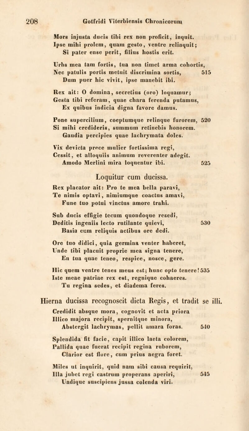 Mors injusta clucis tibi rex non proflcit, inquit. Ipse mihi prolem, quam gesto, ventrc relinquit; Si pater ense perit, filius hostis erit. Urbs mea tarn fortis, tua non timet arma cobortis, Nee patulis portis metiiit «liscriinina sortis, 515 Dum puer hic vivit, ipse manebit ibi. Rex ait: 0 domina, secretius (oro) loqiiamiir; Gesta tibi referam, quae chara ferenda putamus, Ex quibus indicia digna favore damus. Pone superciliiim, coepturaque relinque furorem, 520 SI mihi credideris, summum retinebis lionorem. Gaudia percipies quae lachrymata doles. Vix devicta prece mulier fortissima regi, Cessit, et alloquiis animum reverenter adegit. Amodo Merlinl mira loquentiir ibi. 525 Loquitur cum ducissa. Rex placator ait: Pro te mea bella paravi, Te nimis optavi, nimiumque coactus amavi, Fune tuo potui vinctus amore trahi. Sub diicis efflgie tccum quondoque resedi, Deditis ingeniis lecto rutilante qtiievi, 530 Basia cum reliquis actibus ore dedi. Ore tuo didici, quia germina venter haberet, Unde tibi placuit proprie mea signa teuere, En tua quae teneo, respice, nosce, gere. H ic quem ventre tenes meus est; hunc opto teuere! 535 Iste meae patriae rex est, regnique cohaeres. Tu regina sedes, et diadema feres. Hierna ducissa recognoscit dicta Regis, et tradit se ill Credidit absque mora, cognovlt et acta priora Illico majora rccipit, spernitqiie minora, Abstergit lachrymas, pcllit amara foras. 540 Splendida ht facie, capit illico laeta colorem, Pallida quae fuerat recipit regina riiborem, Clarior est flure, cum prius aegra foret. Mlies ut inquirit, quid nam sibi causa requirit, lila jiibct regi castruin properans nperiri, 545 Undique suscipiens jussa colenda viri.