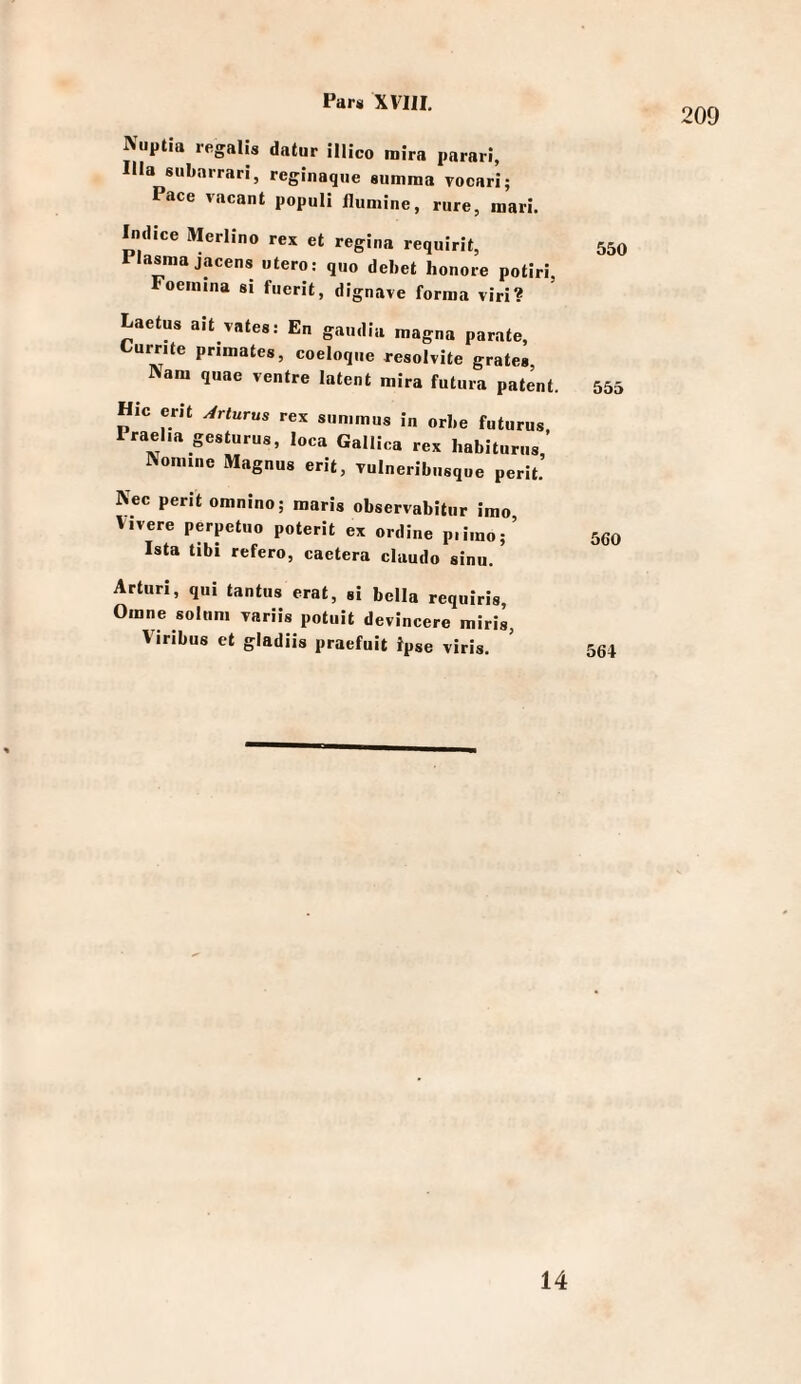 209 Niiptia regaUs datur illico mira parari, lila subarrari, reginaqiie summa vocari; Pace vacant populi ilumine, rure, mari. Indice Merlino rex et regina requirit, 550 Plasma jacens utero: quo debet honore potiri, Foeimna si fuerit, dignave forma viri? Laetus ait vates: En gaudia magna parate, Curr.te primates, coeloque resolvite grate» Nam quae ventre latent mira futiira patent. 555 Hic erit Arturus rex summus in orbe futurus, Prael.a gesturus, loca Gallica rex habiturus. Nomine Magnus erit, Tulneribusque perit. Nec perlt omnino; maris observabitur imo Vivere perpetuo poterit ex ordine p.imo;’ seo Ista tibi refero, caetera claudo sinu, Arturi, qui tantus erat, »i bella requiris Orane solnm Tariis potuit devincere miris, Viribus et gladiis praefuit ipse viris. ^ 564 14