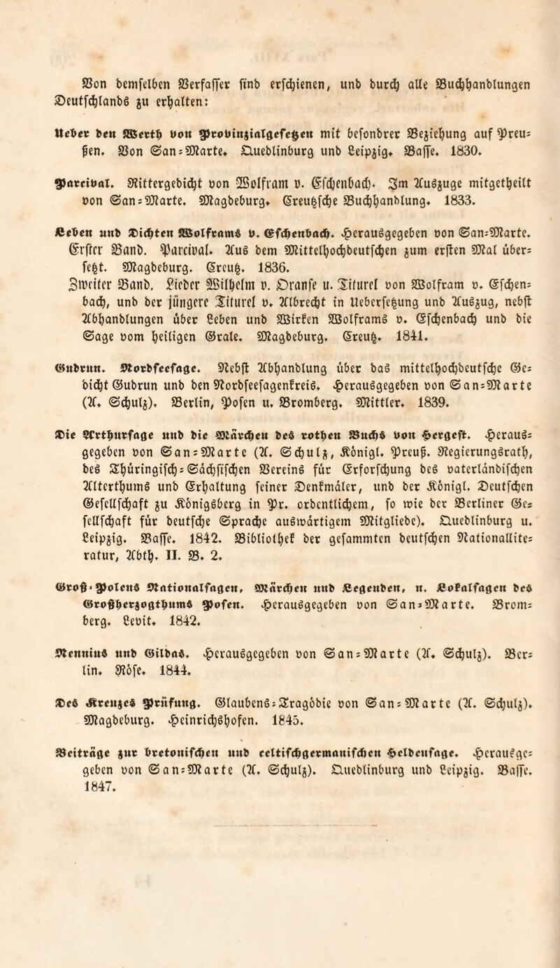 ffion bemfelbcn SScrfafTer ftnb etf^icnen, unb bur^ aU« SSu^^anbtungcn ®cutfd)lanbS ju erhalten; Ucbeic bett 9ßect$ Uon 9)cotitn)iaIgefe$en mit befonbtec Scjie^ung auf ^rcu= fen. 23on ©ansSJlarte. Clueblinbutg unb ßeipjig* aSojfe. 1830. 9atciual. Siittctgcbi^t öon -Bolfiam V. (Sfdjcnbacl). 2(u6juge mitgct^eitt oon ©ansSJlorte. SOtagbeburg» Sreu|f(^e SSuc^^anblung. 1833. Acben unb iCidbten iSSoIfcamö b. tsfc^enbac^. J^etauägcgeben oon ©an:?l}tarte. ©rftrr Sanö. ^'arciüal. 2fuö bcm SKittcl^ocfibeutfc^en jum erjlcn SOtal übers fe^t. 50tagbcburg. (5rcu|. 1836. Sibcitcr aSanb, lieber SSilbefm v. Dranfe u. Sifurcl uon SBotfram o. eft^iens badb, unb bet jüngere Siituvel u. 3flbre(^t in Ueberfe^ung unb 2tugjug, nebft 2(b!banb(ungen über Geben unb SBirfen SEBolftamä t>. ©fc^enba«^ unb bie ©age oom f)eitigen ®rale. aHagbeburg. Steu^. 1841. <$(nbrun. Sttorbfecfagc. S^lebfl 2Cbf)anblung über baö mittel^odjbcutfdje ©es bidbt ®ubrun unb ben Storbfeefagenfreis. .^etauägegeben oon SansfOlarte (2f. <S^ulj), aSerlin, ^ofen u. S3romberg. SOtittter, 1839. ®ie SCrt^urfagc unb bic ^iarc^en beö totben SBu(b$ bon §ccflcft. .^erauös gegeben bon ©onsüKattc (21. ©dbuli(, Äönigt. ^teup. StegierunggeatI), beS S^üringif^s ©dd^fifeben SSereing für ©rforfebung beg oatectdnbif(^en 2(ltertbumg unb ©rbnltung feinet Senfmdler, unb bet Äönigl. Seutfi^en ©efeUfebaft ju Äbniggberg in ^r. orbcntli^em, fo wie bet SSerliner ©cs fcUfcbaft für beutfebe ©pradbc augmdttigein SOtifgliebc). Slueblinburg u. Ceipjig. SBaffc. 1842. SSiblioibef bet gefammten beutfeben Stationallites ratur, 2tbtb. 11. S3, 2. ®ro§‘g)olcnä 9trttionaIfagcn. ajeareben nnb iCcgenben, n. «ofnlfttflen beö ®to#bcbjogtbumö gjofen. .f)erQuggegeben oon ©an»SSatte. SSroms berg. Ceoit. 1842. Ttenniuö unb ®(lbnö. .^crauggegeben oon ©ans?Otatte (2f. ®^ulj). S3cts tin. 5R6fe. 1844. ®cö <Rceu$c« 9)cnfung. ©taubengsSragbbie oon ©ans3)1 arte (2f. ©djutj), SKagbebutg. .^einriebgbofen. 1845. ^Beiträge jur bretonifeben unb ccltifc^gecmanifcücn 6cXbcnf(tge. .^erauggcs geben oon ©ansSRartc (21. ©cbulj). tluebtinburg unb Ceip^ig. SBalfe. 1847.
