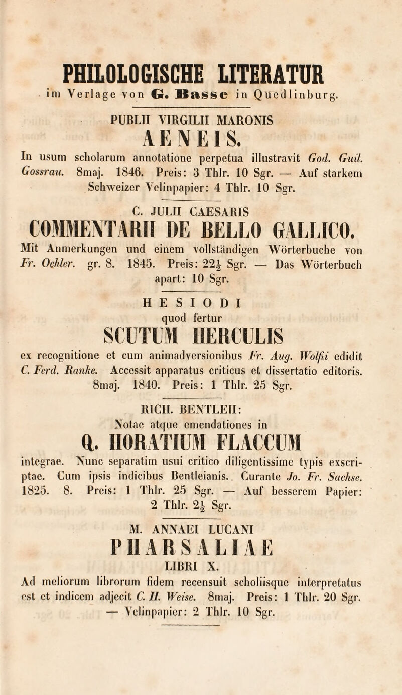 PHILOLOGISCHE LITERATUR ini Verlage von Q. Basse in Quedlinburg. PUBLII VIRGILII MARONIS AE IVEIS. In usum scholarum annotationc perpetua illustravit God. Guil. Gossrau. 8maj. 1846. Preis: 3 Thlr. 10 Sgr. — Auf starkem Schweizer Velinpapier: 4 Thlr. 10 Sgr. C. JULII CAESARIS COMMENTARII DE BELLO GALLICO. Mit Anmerkungen und einem vollständigen Wörterbuche von Fr. Oehler. gr. 8. 1845. Preis: 22.1 Sgr. — Das Wörterbuch apart: 10 Sgr. H E S I 0 D I quod fertur SCUTUl IIERCÜLIS ex recognitione et cum animadversionibus Fr. Aug. Wolfii edidit C. Ferd. Ranke. Accessit apparatus criticus et dissertatio editoris. 8maj. 1840. Preis: 1 Thlr. 25 Sgr. RICH. BENTLEII: Notae atque emendationes in ft. IIORAl’IÜM FLACCÜM integrae. Nunc separatim usui critico diligentissime typis exscri- ptae. Cum ipsis indicibus Bcntleianis. Curante Jo. Fr. Sachse. 1825. 8. Preis: 1 Thlr. 25 Sgr. — Auf besserem Papier: 2 Thlr. 2^ Sgr. M. ANNAEI LUCANI P11A R S A LIA E LIBRI X. Ad meliorum librorum fidem recensuit scholiisque interpretatiis ost et indicem adjecit C. II. Weise. 8maj. Preis: 1 Thlr. 20 Sgr.