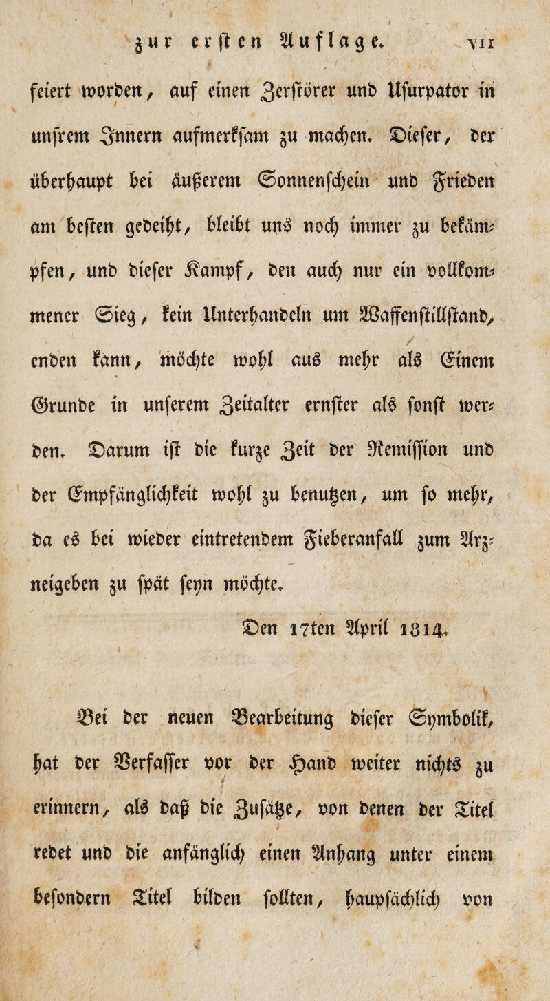 feiert worben, auf einen 3wjiörer unb Ufurpator in unfrern Innern aufmerffant ;u machen* ©iefer, ber überhaupt bei äußerem ©onnenfcfjein unb gtieben am beflen gebeizt, bleibt un$ no$ immer ju befand pfen, unb biefer Äampf, ben aucfy nur ein bollfom* mencr Sieg, fein Unterßanbeln um SBajfenjlilljfanb/ / enbeit famt, möchte moßl aus meßr afö gutem ©runbe in unferem Qtitaltet ernjfer aU fonfl mtf ben* ©arum ijl bie furje 3*ö ber 0?emijfion unb ber gmpfänglicfyfeit moßl ju benugen, um fo nteßr, ba e$ bei mieber eintretenbem gieberanfatt jum Slrj? neigeben 5U fpät fe^n möchte* ©en i?ten Slprtl 1314. Sei ber neuen Searbeitung biefer ©ymbolif, f?at ber Serfaffer bor ber ^)anb weiter nichts ju erinnern/ al$ baß bie ßufttge/ *>on benen ber Sütel rebet unb bie anfänglich einen $lnfwng unter einem befonbern Sitel bilben foUten, baupfäcblicb von