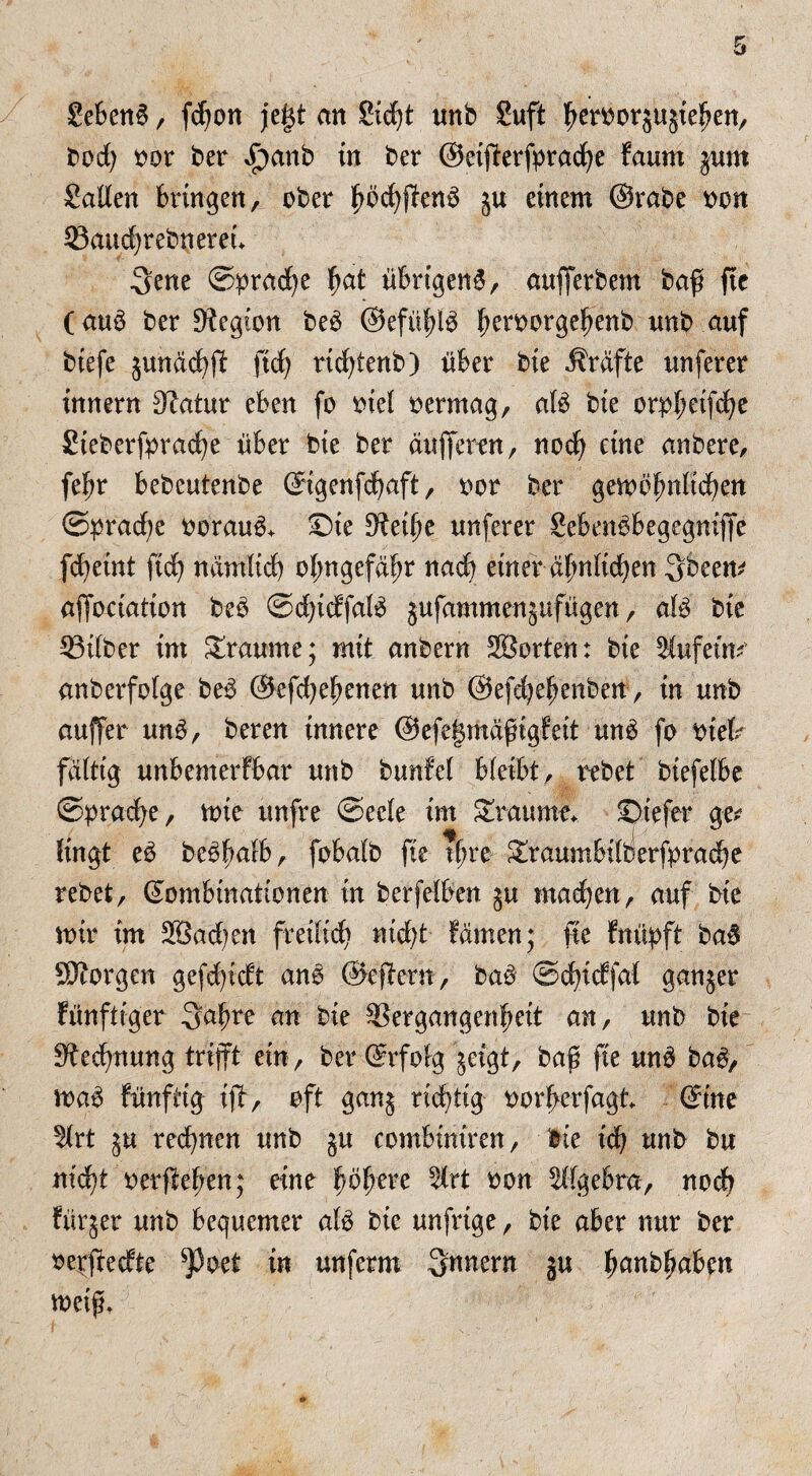 SebenS / fdfon jegt an £id)t unb Suft heroorjujiefjen, bod) oor ber £>anb in ber ©etfferfpracfye faum $um Salten bringen, ober höcfyjienS ju einem ©rabe oon Vaudjrebnereu 3ene ©pradje fjat übrigen^, aufferbem baß fie (au$ ber Legion beb ©efüfflb ^eroorge^enb nnb auf biefe junächff fid) ridffenb) über bie Kräfte nnferer innern 0?atur eben fo oiel oermag, atö bie orpfmfdje Steberfpradje über bie ber änderen, noch eine anbere, fefjr bebeutenbe ©igenfdjaft, oor ber gewöhnlichen ©brache oorauö+ ©ie D^eilje nnferer Sebenöbegegniffe fd)etnt fich ndmitd) olmgefdhr nach einer ähnlichen 3beem affoctatton beb ©dffdfalb jufammengufügen, alb bie Vilber im Traume; mit anbern Söorten: bie 5!ufeim anberfolge beb ©efchehenen nnb ©efdjehenben, in nnb anffer unb, beren innere ©efegmäfigfeit unb fo oiet fattig nnbemerfbar nnb bunfel bleibt, rebet biefefbe ©brache / wie tmfre ©eete im Traume* ©tefet ge* fingt eb bebhalb, fobatb fie rfre graumbilberfbrache rebet, ©ombinationen in betreiben §u machen, auf bie mir im 2öad)en freilich nid)t färnen; fie ftrüpft bab borgen gefdffdt anö ©eff er«, bab ©chidfat ganzer fünftiger 3ahre an bie Vergangenheit an, nnb bie Rechnung trifft ein, ber ©rfolg jägt, baf fie unb bab, wab fünftig iff, oft ganj richtig oorherfagt ©ine 5trt ju red)nen nnb jn combiniren, bie ich nnb bu nicht oerffe^en; eine höhere ^frt oon Algebra, noch fürger nnb bequemer alb bie unfrige, bie aber nur ber oerffedte *Poet in unferm Innern ju tmnbhabm weif*