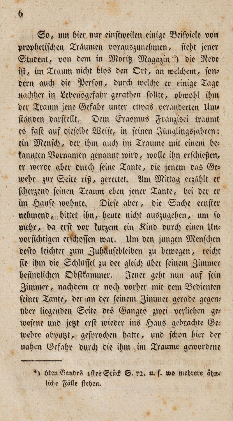 ®0# um ^ter nur etnftmeüen einige ©etfptefe t>pn $>rppbdifcben Traumen üorauSpnebmen, ftel;t jener ©tuPent/ non Pem tu 9ttort|$ 9Jtaga$in*) Pie 9iePe iüf/ im bräunt nicht b(o£ Pen Ort, an meinem, fom pern aud) Pie ^Derfon,, purd) metche er einige £age nadjler in Seben^gefabr gerätsen feilte r pbmobl ihm per SEtcium jene ©efabr unter etmap neränPerten Um* jttnpen parftedt Sem (fraSmuS g-rartpkt träumt e$ fafl auf Ptefäbe SBeife, in feinen ^üngiingäjafyren; ein SBtenfd)/ Per ihm and) im Traume mit einem be* bannten SSprnamen genannt mtrp, mode il)n erfcbiefen, er merpe aber Purd) feine Sdmte, Pie jenem Pad @e* me|r jur ©eite riß / gerettet, 5lm SRittag erjagt er fcberjenP feinen Sraum eben jener Zante, bei per er im v^aufe mo(;nte+ Siefe aber/ Pie ©ache ernjter ttebmenP* bittet ibnA beute nid)t audpgeben, um fp mehr/ Pa erjt ror furjem ein $inP Purcfy einen Um Vprfrebtigen erjdjpffcn mai\, Um Pen jungen 9Renfd)en Pefto leidjter pm 3ub^ufebletben p bemegen, reicht ne i|m Pie ©djlüffel p Per gletdj über feinem 3immer beftnplidjen Sbftfammer. 3ener gebt nun auf fein 3immer , naehPem er noch pprber mit Pem ®epienten feiner £ante) Per an Per feinem 3wner gerabe gegen* über tiegenPen ©eite Ped ©ar.ged jmei rerlieben ge; mefene unp jef$t erft miePer in& f)aud gebrachte ©e; mehre abpu|$tA gefprodjen hatte f/ unP fd)on hier Per naben ©efabr Purd) Pie i|m im Traume gemorpenc *) öten^embeä nfle$©tüd£ 0» 7%. u. f. mp niedrere äfyn* lid)e gatte flehen*