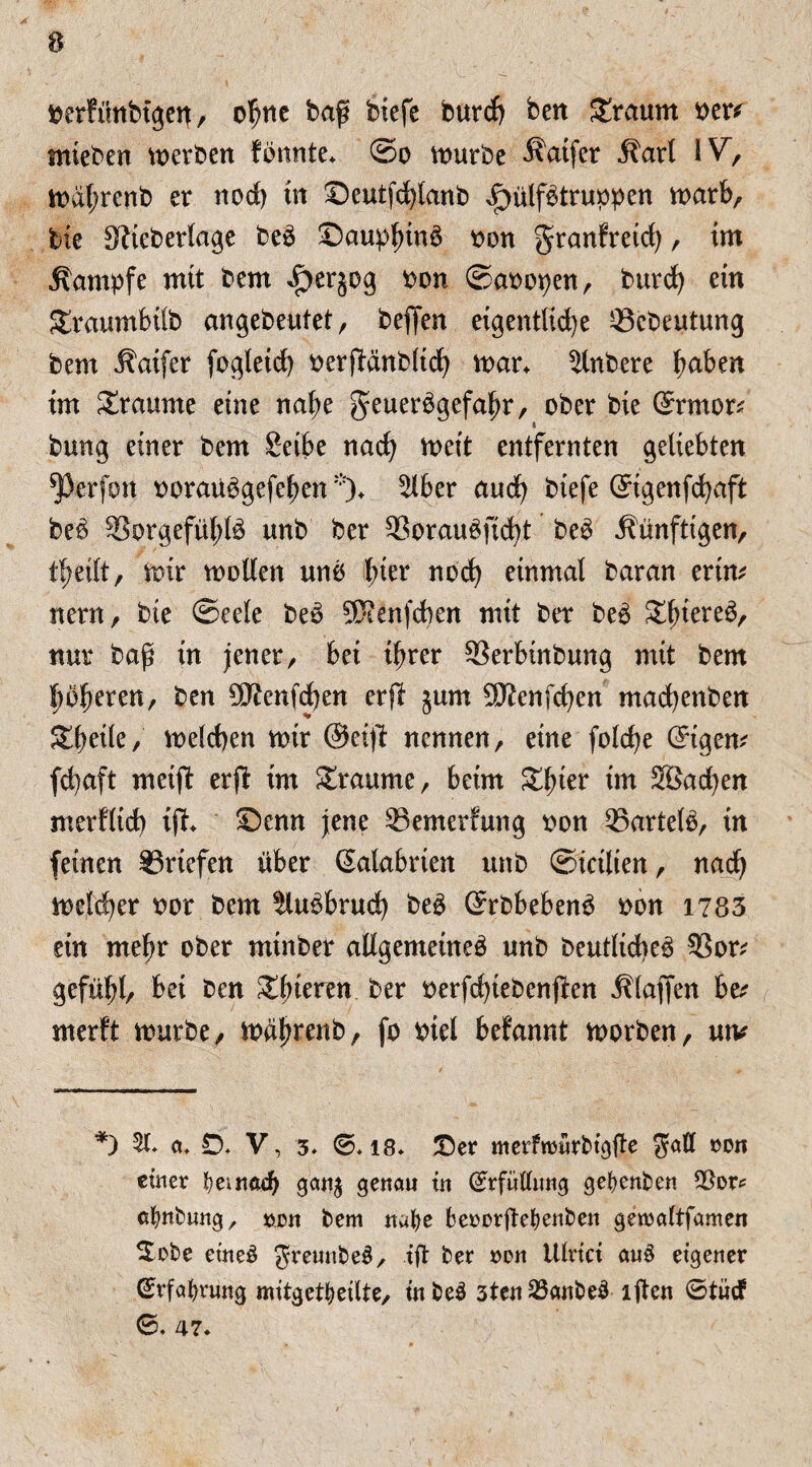 berfünbtgen, ohne baß biefc burcf) ben Sraum vw mieben werben f bunte. ©o würbe ^aifer Äarl IV, wal;renb er noch tn Seutfcfylanb ^ülfbtruppen warb, feie Siteberlage beo Sauplnnb oon gkanfretd), im Kampfe mit bem f)erjog oon ©aoopen, burd) ein Sraumbüb angebeutet, beffen eigentliche 33ebeutung bem Äaifer fogleid) oerftanblicfy war+ Rubere ^aben im Traume eine nal;e geuerbgefafw, ober bie ©mor* bung einer bem Selbe nad) weit entfernten geliebten ^Jerfon ooraübgefefjen *)♦ 5lber and) btefe ©genfcfyaft beb SSorgefüldb unb ber SSoraubftcht beb künftigen, t^eift, wir wollen unb fner nod) einmal baran erim nern, bie ©eele beb ^enfcben mit ber beb Sbiereb, nur baß in jener, bei ifwer 33erbtnbung mit bem pßeren, ben $£enfd)en erft jum ^Kenfcßen macfyenben Steile, welchen wir @etft nennen, eine folcfye ©gern fd)aft meift erft im Traume, beim £l)ier im Söacfyen merflid) ift. Senn jene ^Bewertung oon 25artelb, in feinen Briefen über (Kalabrien unb ©kilien, nach weldjer oor bem ^lubbrud) beb ©bbebenb oon 1783 ein meßr ober minber allgemeine^ unb Oeutlid>e^ 93or* gefübl, bei ben Xfyimn ber oerfdjtebenjlen klaffen be* merft würbe, wdjwenb, fo oiel befannt worben, utv *) 51« a. D. V, 3« 0.18» Ser merfrcürbtgfe Satt »on einer fyeinacfy ganj genau tu (Erfüllung gefyenben 23ors atynbung, »du bem natye BerorfteBenben gercaltfamen Sobe et’neb JreunbeS, ^ Hlrtct aub eigener GtrfaBntng mitgetBeilte, in beb 3ten23anbeb ijten 0tüd 0. 47.