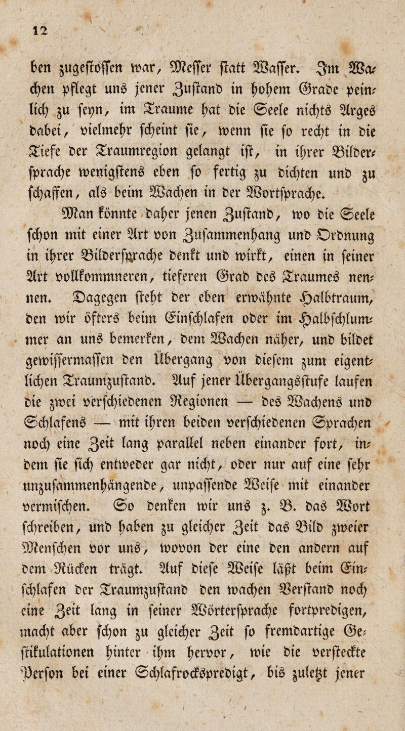 ben jugeftoffen mar, SKeffer flatt SBaffer. 2Bm cfyen pflegt unb jener 3uffonb tn fmhe*n @rabe petm lieh ju fepn, im Traume ha* bie Seele md)tb Olrgeb babei, bielmehr fcheint fte, menn fie fo red)t in bie Siefe ber graumregion gelangt if?, in ihrer 33i(ber* fpradje menigftenb eben fo fertig §u bidjten unb ju fdjaffcn, alb beim Söacfyen in ber 2Bortfprad)e. 9Jtan fönnte baher jenen 3«ftonb, mo bie Seele fd)on mit einer 2lrt bon 3ufammen^an9 unb Orbnung in ihrer 03ilberf&rache benft unb wirft, einen in feiner 2lrt bollfommneren, tieferen @rab beb Sxaumeb nem nem Sagegen Bebt ber eben ermähnte ^albtraum, ben mir öfter# beim ©nfd)lafen ober im JP)albfd)lurm rner an unb bemerfen, bent ^Sachen näher, unb bilbet gemiffermajfen ben Übergang bon btefem §um eigene lid)en SraumjuBanb. Oluf jener Ubergangbfhtfe laufen bte jmei berfd)iebenen Legionen — beb SJachenb unb Schlafen# — mit ihren betben berfdnebenen Sprachen nod) eine 3e*t luug parallel neben einanber fort, im bem fte fich entmeber gar nicht, ober nur auf eine fehr unjufammenhängenbe, unpajfenbe SBeife mit einanber bermifchem So benfen mir unb 5. 03- bab SBort fdmeiben, unb fmben $u gleidjer 3e*t fcctb 03ilb jmeier SSWenfchen bor unb, mobon ber eine ben anbern auf bem Etüden trägt Oluf biefe SBeife läßt beim ©m fchlafen ber Sraumjuflanb ben machen 03erfranb noch eine 3e^ taug faner äöörterfprache fortprebigen, mad)t aber fchon jtt gleicher 3e^ fo frembartige @e? frifulationen fnutcr ihm hamor / tvk bie beredte i;Öerfon bet einer Sddafrodbprebtgt, bi# jule^t jener