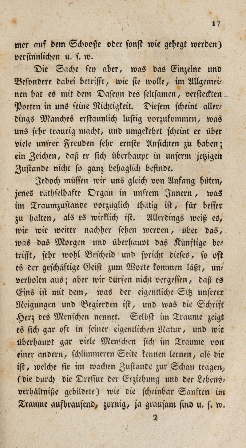 i mer auf bem ©djooße ober fonfl mte gehegt Serben) oerftnnltdben u; ff m+ ©ie Sache fep aber, maS ba3 ©njetne imb 23efonbere habet betrifft, tote fte molle, int Mgemeff nett bat c£ mit bem ©afepn bc£ feltfamen, oerffedten ^Poeten in un6 feine Stidfftgfeit tiefem fcbeint allere btng3 9Dtand)e3 erffaunlid) luffig oorjufommen, ma$ un3 ffbr traurig macht, unb umgefebrt fcheint er über otele unfrer greuben (ehr ernffe ^Inftchten ju haben; ein 3a<t)?n, baß er fid) überhaupt in unferm je^igen 3uffanbe nicht fo gan5 behaglich beftnbe*. 3ebod) müffen mir uno glctd) oon Anfang fyixtzn, jene$ rdtbfelbafte Organ in unfrem Innern, maS im £raumjuffanbe oor^ügltch tbätig iff, für beffer gu baiten, at£ e£ mitfltch ißt $ll(erbtng§ weiß e$, mie mtr weiter nad)ber feben merben, über ba$, ma3 baS borgen unb überhaupt ba£ künftige hzt trifft, febr mofd 93efd)etb unb fprtcht biefe$, fo oft e£ ber gefd)dfttge ©etff jum SBorte fomrnen laßt, um oerbolen au3; aber mir bütfen nicht oergeffen, baß e$ ©n6 tff mit bem, ma6 ber eigentliche ©i| unferer Steigungen unb 93egterben ifl, unb ma$ bie Schrift f)ebe£ SKenfdjen nennet ©elbff im Traume jeigt eä fid) gar oft in feiner eigentlichen Statur, unb mtc überhaupt gar oiele SJienfchen ftch im Traume oon einer anbern, febiimmeren ©eite fennen lernen, afä bie ißt, meldte fte im machen 3ufa*nbe Jur ©dtau traget^ (bie burd) bte ©reffur ber ßrjiebung unb ber Sebent oerpaltniße gcbilbete) mie bie ßcbetnbat ©anften tut Staunte aufbraußenb, jorntg, ja graufam fvnb uf ff m, 2 V '