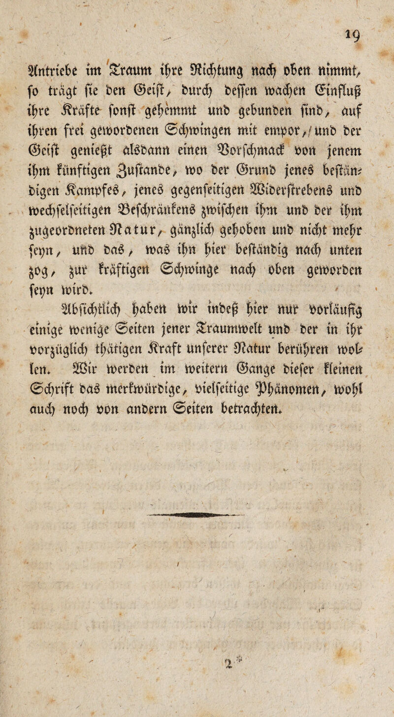 Stntriebe im Staunt ihre 9?id)tung nad? oben nimmt fo tragt fte ben @ei^> burch beffen wachen ©nflup t^re Kräfte fonft gehemmt unb gebunben ftnb, auf ihren frei geworbenen ©Zwingen mit empor,/unb ber @ctjB genießt albbann einen 33orfd)mad: oon jenem if>m fünftigen 3ußanbe> wo ber ©rtmb jene6 beßarn bigen j\ampfeb , jencb gegenfettigen 2öibetfireben3 unb wedjfeifeittgen ©efdwctnfenO jwtfchen ihm unb ber ihm $ugeorbneten Statur, gdnjltcb gehoben unb ntd)t mehr fepn , unb ba£ , wag ttm fmt beftdnbig nach unten jog, %\\t Saftigen Schwinge nach oben geworben fepn wirb* 5tbfid)iitd) ba$en tow iubef hier nur börtöuftg einige Wenige ©eiten jener Sraumwelt unb ber in ihr norjügtid) thätigen straft unferer Statur berühren wot len* 28tr Werben im weitern @ange btefer fteinen ©chrift bag merfwürbtge, oielfeitige ^Phßnomen, wofü auch noch non anbern ©eiten betrachten*