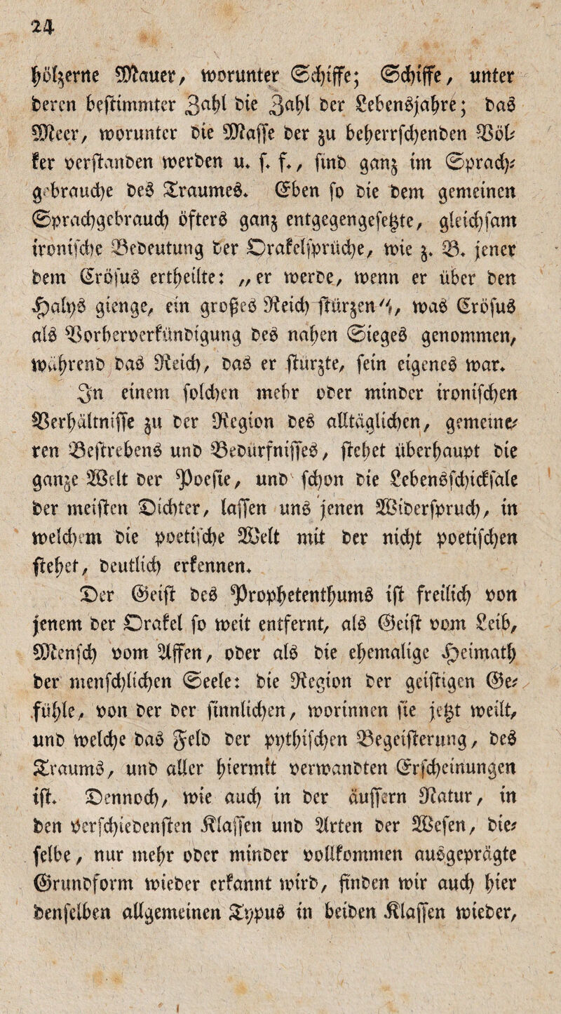 hölzerne 9DJauer, worunter ©djtffe; ©dnffe, unter Oercn bestimmter 3abl bie 3abi Oer SebenSjahr£; OaS SJieer, worunter Oie 9D?affe Oer ju beherrfdjenOen 33öl? fer pcrbtanOen merOen u* f f., ftnO ganj im ©prad)? gebrauche OeS SxaumeS* ©ben fo Oie Oem gemeinen ©praebgebraud) öftere ganj entgegengefej$te, gleicbfam ironifebl ©eOeutung Oer ©rafelfprucbe, mie j. ©♦ jener Oem ßröfuS erthetlte: „er merbe, wenn er über ben f)alpS gierige, ein großes Keicbitürjen!, maS ©rofuS atö ^SorberoerfünOigung OeS nahen ©tegeS genommen, mährenO OaS Keicb, OaS er jüurjte, fein eigenes man Sn einem foldjen mehr ober minOer irontfeben 93erbältniffc ju Oer Legion OeS alltäglichen, gemeinem ren SeftrebenS unO 33eOitrfnt|]eS, Stehet überhaupt Oie ganje S5clt Oer ^)oefte, unO febon Oie SebenSfdjidfale , i Oer meiften Siebter, laffen uns jenen SBiOcrfprucb, in meldnrn Oie poettfebe 25Je(t mit Oer nicht poetifeben flehet, Oeutlicb erfennem Ser @eift OeS ^PropbetentbumS ift fretHcf^ oon jenem Oer Drafet fo meit entfernt, als @eift oom Seib, SDOenfcb Pom Riffen, ober alb Oie ehemalige opetmath Oer menfd)lid}en ©eele: Oie Legion Oer geistigen ©e? fühle, oon Oer Oer Sinnlichen, morinnen fie jet$t meilt, unO meld)e 0aS §tlO Oer ppthtfehen Begeisterung, OeS 2raumS, unO aller hiermit oermanOten ©rfebeinungen ift» Sennocb, mie auch in Oer äujfern Katar, in Oen Perfd)ieOenSten Älajfen unO Wirten Oer 2Befen, Oie? felbe, nur mehr ober minOer pollfomnten ausgeprägte ©rimOform micOer erfannt wirb, finOen mir auch hier benfelben allgemeinen £ppuS in beiOen Älajfen mieOer,