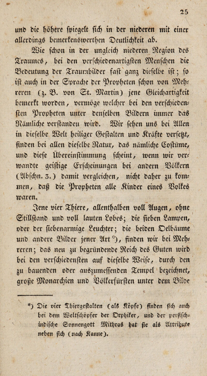 unb bte p^ere fpiegelt ftdj in bet nteberen mit einer allerbingö bcmerfen&oerthen Seutlichfeit ab* 2öie febon in ber ungleich nteberen Stegion be3 Sraumeo, bei ben oerfchiebenartigjlen ÜJtenfchen bte Sebeutung ber £raumbtlber faft ganz biefelbe if; fo ijf auch in ber Sprache ber Propheten fd)on pon 93teh* reren (z* S* pon St 9)tartin) jene ©leichartigfeit bemerft toorben, perntbge meld)er bet ben oerfchteben* pen Propheten unter benfelben Silbern immer baä StamUdje oerftanbeu mirb* 2ßtr (eben un£ bet willen in biefelbe SBelt heiliger ©epalten unb Grafte perfegt, ftnben bet allen btefelbe Statur, baä nämliche (Sopünte, unb btefe Übereinptmmung fchetnt, menn mir per* manbte geifftge @rfd)etnungen bet anbern Sölfern (Slbfdhn* 3*) bamtt oergletchen, nicht baher ju font* men, baß bie Propheten alle Ätnber eine£ Sollet marem 3ene Pier Xtym, allenthalben Poll Slugen, ohne Stillpanb unb Poll lauten £obe£; bie fteben Sampen, ober ber ftebenarmige Seud)ter; bte beiben ©eibäume unb anbere Silber jener 2lrt:;), ftnben mir bet SJteh reren; baö neu §u begrünbenbe Steich be£ ©Uten toirb bei ben perfd)iebenßen auf btefelbe Sßeifc, burch ben ju bauenben ober au^umeffenben Tempel1 bezeichnet, große ^Monarchien unb Sblferfürpen unter beut Silbe *) £)te m'er ^biergeftalten (aB $opfe) ftnben ftd) attdb bei bem SKeltfcfycpfer ber Drpbifer, tmb ber perftfdj* tnbifcfye (Sonnengott SMitbrctö bat fle öB Attribute neben ftcb (nach tarnte)♦