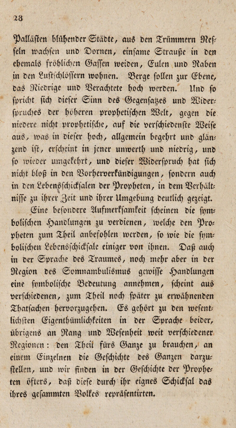 spaHäflen blühenber ©tdbte, aub ben Krümmern 9?eß fefn n>arf)fen unb Bornen, etnfante Strauße in ben ebemalb fröhlichen ©aßen meiben, ©ulen unb Staben in ben SufrfdHöffern rnohnen. Q3ergc feilen jur ©bene, bab Dtiebrige unb 33erad)tete bod) merben. Unb fo fpricbt ftd) btefcr ©tun beb ©egenfai$eb unb 2Dtber; fprud)eb ber höheren propf)etifd)en 2Belt, gegen bie ntebere nicht prophettfcbe, auf bie perfd)iebenfte SBeife aub, mab in btefer hoch, allgemein begehrt unb gldm genb tfc, erfd)eint in jener unmerth unb ntebrtg, unb fo mieber umgefehrt, unb biefer 28iberfprucf) fyat ftd) nidjt bloß tn ben SSorheroerfünbtgungen, fonbern auch in ben £ebenbfd)tcf|alen ber Propheten, in bemSSerhdlb mfle ihrer £ät unb ihrer Umgebung beutltd) gegeigt* ©tue befonbere ^lufmerffamfeit fd)einen bie fptm holifcben i}anb(ungen ju oerbienen, meld)e ben ^3ro* pheten jum £beil anbefohlen rnerben, fo mte bie fpnv bolifd)en £ebenbfd)id:fale einiger oon ihnen, ©aß auch in ber Sprache beb ^raurneb, nod) mehr aber in ber Dtegion beb ©omnambulibmub gemiffe ^anblungen eine fpntbolifche Q3ebeutung annehmen, fdjetnt aub oerfdßebenen, §um Sbeil nod) fpdter ju moahnenben Stbatfachen heroorjugehen. ©b gehört $u ben mefenfr lichften ©igentbümlid)feiten in ber ©pradje betber, üferigcnb an 9?ang unb SBefenheit meit oerfdjtebener Legionen: ben Stbeit fürb ©anje ju brauchen, an einem ©tn^elnm bie @efchid)te beb @an$en barju? flellen, unb mir fmben in ber @efd)id)te ber ^jJrophe* ten öfterb, baß btefe burd) ihr etgneb ©chidfal bab ibreb gefammten SSolfeb repr&fenttrtem