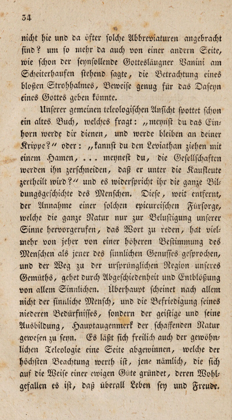 mcfyt fue unb ba ufter foldjc älbbretfiaturen angetrant ftnt) ? um fo mel;r ba auch oon einer andern ©eite, wie fdjon ber fepnfollenbe ©otte^läugner SSantni am ©dieiterfmufen ftel?enD fagte, bie 33etrad)tung eine3 bloßen Strohhalmes, 03eweife genug für baS Safepn eines ©etteS geben fönnte* Unfern* gemeinen ie(eologtfcf>en Slnficfyt fpottet fd)on ein altes 33 ud), welches fragt: „mepnfl: tu Das ©im hont werbe bir bienen, unb werbe bleiben an Deiner Grippe? ober: „fannft bu ben Seoiatfmn jteben mit einem Rainen, ♦♦ ♦ mepnejb bu, bie ©efeKfdjaften werben ihn jerfebneiben, baß er unter bie Äaufleute jcrtheilt wirb ? unb eS wiberfprieht i(;r bie ganje 33tb bungSgefchichte beS SKenfcbem $Diefe, weit entfernt, ber Olnnafnne einer folgen epicumfdjen gürforge, weld)e bie ganje 9?atur nur jur 33eluf!tgung unferer ©tnne heroorgerufett, baS 2Bort 51t reben, l)ät oieb mehr oon jeher oon einer höheren OSeftimmung beS SKenfd)en als jener beS finnlicben ©enuffeS gefprodjen, unb ber 2Seg ja ber urfprünglicben Legion unfereS ©emüthS, gebet Durch 31bgefd)tebenheit unb ©ntbloßung oon allem Sinnlichem Überhaupt fd)einet nad) altem nid)t ber finnliche 9D?enfch, unb bie ©efriebigung feinet nieberen 33ebürfniffeS, fonbern ber geijlige unb feine 3luSbitbung, JP)auptaugenmerf ber. fdjajfenben fftatur gewefen $u fepm ©S läßt ftd) freilich aud) ber gewöhn? liehen Teleologie eine ©eite abgewinnen, weldje ber bbd)ften Pachtung wertb t(I, jene nämlich, bie ftd) auf bie Sßetfe einer ewigen ©ute grünbet, beren Sßohb gefallen eS iß, baß überall Sehen fet; unb greufre.