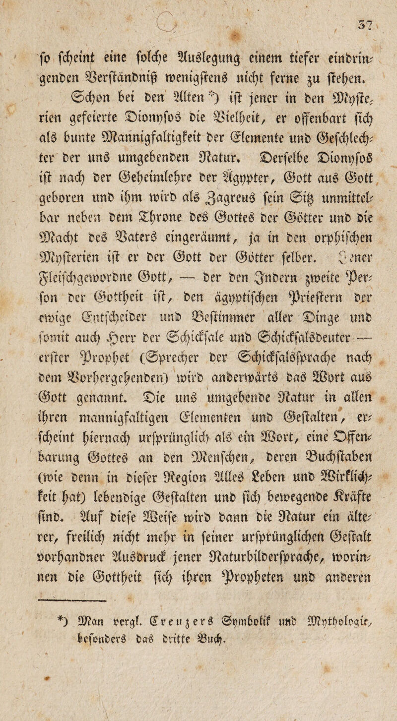 fo fcfyemt eine fold)e aublegung einem tiefer ctnbrim genben ©erffänbnijj wenigftenb nicfyt ferne $u jfef;em ©d;on bet ben alten *) i# jener in ben ÜJtyjie* rien gefeierte ©tomjfoö bte S3ielf;eit, er offenbart ftd) alb bunte 5fftanmgfaltigfeit ber (Elemente tmb ©efcfyledj? ter ber unb umgebenben Statur* ©erfelbe X>tom;fo^ tff nad) ber ©el)etmlcf)re ber agppter, ©ott aub ©ott geboren unb il)m wirb alb 3a9reub fein ©if? unmittek bar neben bem S^rone beb ©otteb ber ©etter unb bte 9Kad)t beb ®aterb eingeräumt, ja in ben orpf)ifc|en SJh;fterien tft er ber ©ott ber ©btter felbet. Jener gletfd)gemorbne ©ott, — ber ben 3nbern jmeite SSer* fon ber ©ottljeit ijf, ben ägpptifdjen ^rieften ber emige (£utfd>eiber unb ©ejftmmer aller ©inge tmb fomit auci) Spm ber ©t^icffale unb ©djicffalbbeuter — erfter ^Oropfyet (©predjer ber @d)tcffalbfprad)e nad) bem ^orbergefjenben) mtrb anbermärtb bab Sßort aub ©ott genannt Oie unb umgebenbe Statur in allen tf)ren mannigfaltigen Elementen unb ©ejfalten, et fcfyetnt l;ternad) urfbrdnglid) alb ein 3Sort, eine Offene barung ©otteb an ben SÄenfdjen, bereu ©udjjiaben (mie benn in biefer Legion aileb £eben unb SBtrflid)? fett fyat) lebenbtge ©eftalten unb ftd) bemegenbe Äräfte ftnb* auf biefe SBeife mirb bann bie Stitur ein eilten rer, fmltdj nid)t mehr in feiner urfprünglidjen ©ejlalt oor^anbner aubbmcf jener Staturbilberfpracfje, rnorim nen bie ©ottfjctt ftd) ifytm ^ropljeten unb anberen *) $?cm »ergf. GTrettjerb ©mnbolif tmb SDfyt^elogtf, befotiberb bab britte 23u(f).