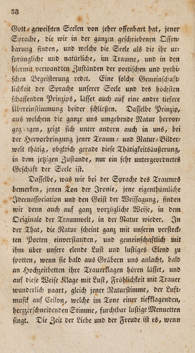 53 ©ott^ gemeutert (Seelen non jeher offenbart h<*t, jener Sprache, bie mir in ber ganzen gefc^rtebenen Dffen; barung fmben, unb metefle Oie Seele alb Oie ihr ur; fpr tut gliche unb natürliche, im Traume, unb in beit hiermit oermanbten 3^Wttben ber poettfehen unb pptln' feben Begeiferung rebet ©ine folche ©emeürjchaft; Itcbfeit ber Spraye unferer Seele upb beb fmchfen fchaffenben flQrfnjipb, taflet auch auf eine anbre tiefere Ükretnflimmung betber fd)tieflem Saflelbe ^Pringip, aub meinem bie gange unb umgebenbe Statur heroor; geg * igen, geigt jtdj unter anbern auch in unb, bet ber dperoorbringung jener bräunt ; unb Statur;Btlber; mit thatig, obgleid) gerabe biefe ^hdtigfeitbauperung, in bem je|tgen 3ufanbe, nur ein fehr untergeorbneteb ©efdpift ber Seele ift Safletbe, mab mir bei ber Sprache beb Sraumeb bemerfen, jenen £on ber fronte, jene eigentümliche Sbeenaffociation unb ben ©etft ber Seifldgung, ftnben mir benn aud) auf gang norgügtiefle Seife, tn bem Originale ber gxaummelt, in ber Sfatur mieber«. 3n ber Shat, bie 3iatur fefleint gang mit unferm oerjfedf; ten ^peten etnoerftanben, unb gemeinfchaftltch mit ihm über unfere etenbe Sufi unb lufigeb ©lenb gu fpotten, menn fie halb aub ©rübern unb anladf, halb an ^odflgeitbetten ihre Srauerflagen Imren laflet, unb auf biefe Seife Älage mit Suff, grbhKdfett mit Srauer munberlid) paart, glcid) jener Ofaturffimme, ber Stift; mufif auf ©eilon, meld;e im £onc einer tiefflagenben, herggerfcbneibcnbenStimme, furdphar lufigeiOfenuetten fingt Sie 3^ ber Siebe unb ber greube ij! eb, menn