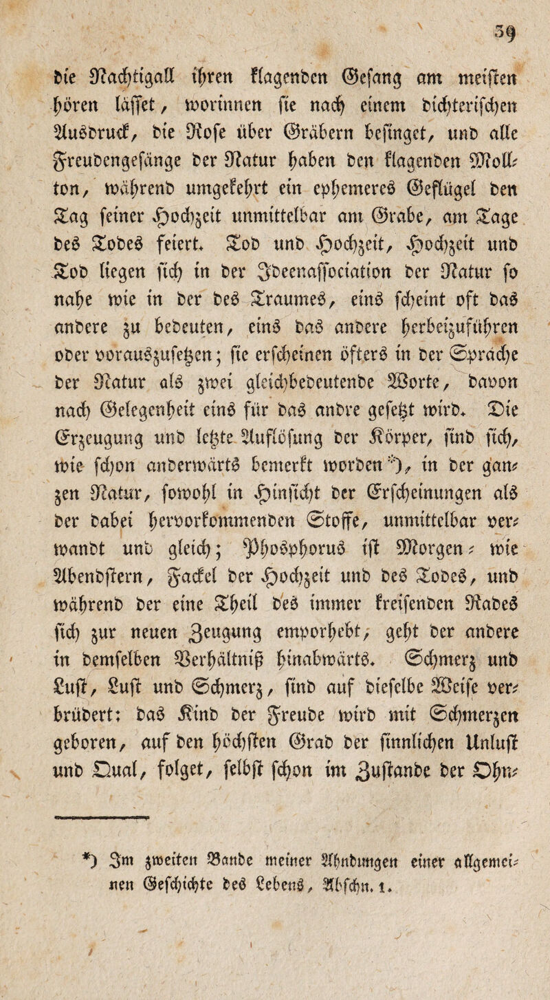 3§ bk Stodfttgall tftren Hagenbcn ©efang am meinen goren (affet, toortnnen fte nacg einem bidgterifdjen ^lubbrucf, bie D?ofe über ©rdbern beginget, mb alle greubengefänge ber Statur gaben beu flagcnbcn $Jiolfc ton, toagrenb umgefegrt ein epgemereb ©eflügel ben &ag feiner Jpod)§eit unmittelbar am ©rabe, am Stage beb £obeb feiert Zob mb i^ocgjeit, $od)$ett unb £ob liegen ftcg in ber ^beenaffoctation ber Slatur fo nage tote in ber beb graumeb, einb fcgeint oft bab anbere ja bebeuten, einb bab anbere ^erbetgufü^ren ober ooraubjufegen; fte erfcgeinen öfterb in ber Sprache ber Statur alb jtoei gleicgbebeutenbe SBorte, baoon nacl) ©elegcngeit einb für bab anbre gefegt toirb* Die ©qeugung unb legte ^lufiöfung ber ilörber, ftnb ftcf), tote fdjon anbenodrtb bcmerft toorben *), in ber gam jen Statur, fotoogl in $tnftd;t ber ©rfcgetnungen alb ber babei geroorfommenben (Stoffe, unmittelbar oer* toanbt unb gleich; s)3gübpgorub ifi borgen? tote 5lbenbjüern, gadel ber ^ocgjeit unb beb &obeb, unb toagrenb ber eine £geil beb immer freifenben Siabeb ftd) $ur neuen Beugung emporgebt,- gef)t ber anbere in bemfelben SSergältniß ginabtoartb* ©d)merj unb Stift, Sufi unb ©cgrnerj, ftnb auf biefelbe äßeife oen? brübert; bab Äinb ber greube toirb mit ©cgnterjett geboren, auf ben gödjften ©rab ber ftnnlicgen Unluft unb Dual, folget, felbft fcgon im 3*#anbe ber Ogm *) 3m jetten 23öttbe meiner Sftmbmtgett einer flflgemci- nen ($efcgicbte beb ßebenb, -Äbfdjn. i»