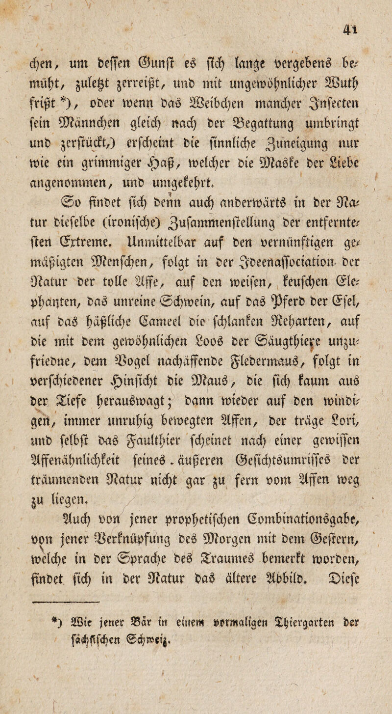 djett, um beffen ©unjl eg fid) lange oergebeng be? mütjt/ §ute§t jerreißt, unb mit ungctoofjnfid)er 3But(j frißt *), ober mnn bag 28eibd)en mancher 3'nfecten fein 93?ännd)en gletd) nad) ber Begattung umbringt unb jerflüdft,) crfdjetnt bie ftnnlid)e Zuneigung mv tote ein grimmiger £aß, toeldjer bie Sttagfe ber Siebe angenommen, unb umgefefut ©o ftnbet ftd) benn aud) anbertoärtg in ber tur biefelbe (tronifd)e) 3^fantmen(iedung ber entfernte? ften ©rtreme, Unmittelbar auf ben oernünftigen ge? mäßigten 3ftenfd)en, folgt in ber Qbeenaffociation ber Olaiur ber tolle $lffe, auf ben meifen, feufcfyen @lc? ganten, bag unreine ©d)toein, auf bag ^Pferb ber ©fei, auf bag fäßlidje ©ameel bie fdßanfen *Rel)arten, auf bie mit bem gemofmltd)en Soog ber @äugtfyie$e unju? friebne, bem 9Sogel nadjäffenbe gdebermattg, folgt in oerfcfyiebener $tnftd)t bie 9ftaug, bie ftd) fattrn aug ber Siefe Ijeraugtoagt; bann ttneber auf ben toinbt? gen, immer unruftg bemegten Riffen, ber träge Sori, unb felbft bag gaultfuer fd)einet nad) einer gevoiffen ^ffenäbnlid)feit feineg~ äußeren @eftd)tgumriffcg ber träumenben 5Ratur nidjt gar ju fern oom Slffen meg ju liegen, ^lud) oon jener propl)ettfd)en ©ombinationggabe, oon jener ^erfnüpfung beg borgen mit bem ©efiern, meld)e in ber @prad)e beg Sraumeg bemerft morben, ftnbet ftd) in ber fftatur bag ältere älbbilo. £>tefe *) 2öte jener 33är t'n einem ^prmaltgen Xtyter^artcn ber fö^ftfdjen