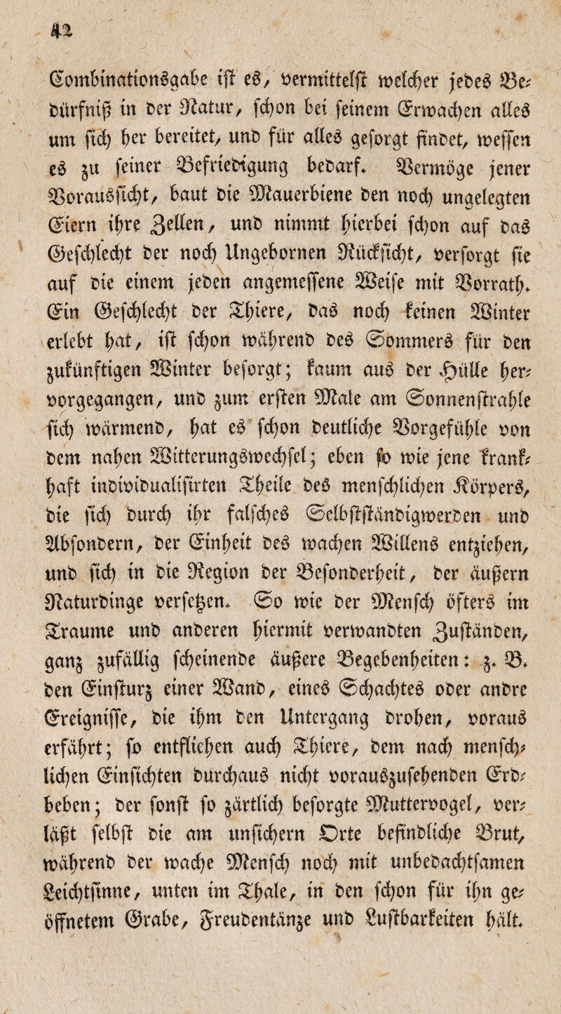 (SombinationBgabe tfl e6, n>etdf?er jebe^ Ge; bürfnif in ber Slatur, )d)on bet feinem ©machen alleä um fid) her bereitet/ unb für alleä gefolgt fmbet, meffen e$ gu feiner Gefriebtgung bebarf* Vermöge jener 33orau6fid)t/ baut bte Mauerbiene ben nod) ungelegten ©ern ihre gzUm, unb nimmt hierbei fd)on auf baS @efd)led)t ber nod) Ungebornen 3£üdftd)t/ berforgt fie auf bie einem jeben angemejfene Seife mit Gorratl). (Sin ©efdjlecht ber Sd^tere, baö nod) feinen Sinter erlebt bat, ift fd)on mährenb be£ ©ontmerö für ben gufünftigen Sinter beforgt; faum au$ ber £>ül(e her; bürgegangen/ unb gum erjten Male am ©onnenfrrahle ftd) märmenb, f;at e$ fd)on beutlidje Gorgefühle bon bem nahen Sitterungbmechfel; eben fo mie jene f'ranf; fjaft inbibibualifirten Xfyzik be$ menfd)ltd)en Äbrper^/ bie ftd) bttrd) tbr falfd)e£ ©elbffjfanbigmerben unb Slbfonbern, ber ©nf)eit be3 machen Stilen^ entgiehen, unb ftd) in bie 3?egton ber Gefonberhett, ber aufern 0f?aturbinge berfe|en> ©o mie ber Menfd) öftere im graume unb anberen hicrmd bermanbten 3u#dnben, gang gufaüig fd)einenbe aufere Gegebenheiten: g+ G» ben ©nfhtrg einer Sanb, eine£ ©d)ad)te£ ober anbre ©etgniffe, bte i^rrt ben Untergang brohen, borauä erfährt; fo entfliehen and) Spiere, bem nach menfd); Ud)en ©nftchten burd)au$ nicht borau^gufehenben ©b; beben; ber fonjf fo gärtlich beforgte Mutterbogel/ ber; läft felbjt bte am unftchern Orte befnbltdte Grut, mährenb ber mad)e Menfd) nod) mit unbebad)tfamen geid)tfinne, unten im Zfyak, in ben fd)on für ihn ge; öffnetem ©rabe, greubentänge unb Sujfbarfeiten hält