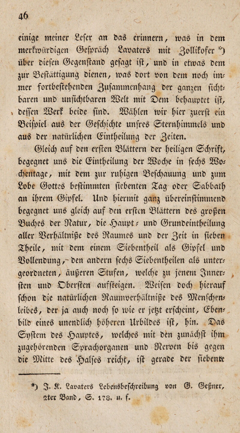 einige meinet* Sefer an bab erinnern, rnab in bem merfnmrbigen ©efpräd) Saoaterb mit 3o®fofer *) über biefen ©egenftanb gefagt ift, unb in etmab bem jur 33ej?ättigung bienen, mab bort oon bem nod) im? rner fortbejtebenben 3ufammen^ang ber ganzen \idp baren unb unftcfytbaren 2Belt mit Sem behauptet ijt, * befien Söerf beide ftnb* 2ßd(;(en mir |>ier juerft ein ©eifpiet- aub ber @efd)id)te unfrei Sternbimmelb unb aub ber natürlichen (Eintreibung ber 3^en* ©leid) auf ben erjben ©tattern ber heiligen Schrift, begegnet unb bie (5int{;eüung ber 2Bed)e in fedjb 2öo* cbentage, mit bem jur ruhigen ©efdjauung unb jum Sobe ©otteb beftimmten ftebenten Sag ober ©abbatb an ihrem ©ipfel Unb f;termit gaitj überetnftimmenb begegnet unb gleid) auf ben erften flattern beb großen ©ud)eb ber Statur, bie i)aupt; unb ©runbeintbedung alter ©erbältniße beb Staumeb unb ber 3?it in ftebett Steile, mit bem einem Siebentbed alb ©ipfel unb ©ollenbung,-ben anbern fedjb Siebentbeden alb untere georbneten, äußeren Stufen, meld)e §u jenem 3nner; , ßten unb Dberften auffteigem SSeifen bod) lncrauf fd)on bie natürlid)en Staumoerbältniße beb 93tenfd)em leibeb, ber ja auch nod) fo rote er je§t erfd)eint, ©bem büb etneb unenblid) itrbilbeb ift, bin. Sab Spftem beb ^aupteb, metd)eb mit ben junächf? ibm jugebörenben Sprachorganen unb Steroen bib gegen bie SDtttte beb £>alfeb reid)t, ijt gerabe ber fiebente *) 3* St Saoaterb SebeitSbefcbmbvwg oon ©. ®ejmer, aUx Jöcmfc, ©♦ i?8t «♦ f.