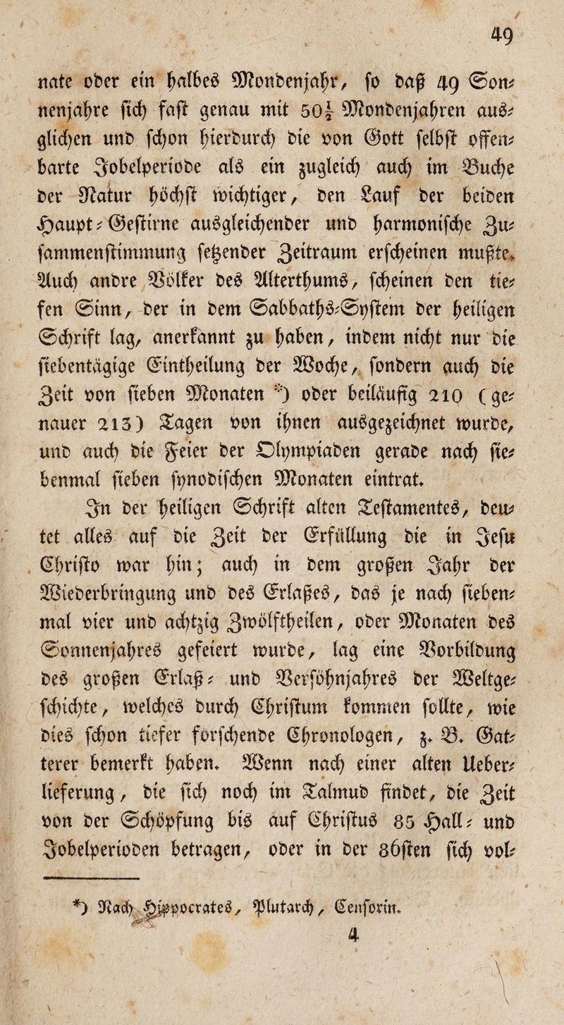 nate ober ein 9J?onbenjal)r, fo baß 49 ©on; neuere ftd) faßt genau mit 50| Sftonbenjaßren aub; glid)en unb fd)on ßierburd) bie oon @ott felbßt offene barte 3obelperiobe aB ein jugleid) and) im 33ud)e ber Statur bbd)ßl mistiger, ben Sauf ber beiben Jpaupt ; ©ejlirne aubgleicfyenber unb fmrmontfdje 3u; fammenftimmung fegenber 3edraum erfcfyetnen muffte» 3lud) anbre SSölfer be3 SlltertlmnB, [deinen ben tie; fen ©tun, ber in bem ©abbatfj&Sipßtem ber ^eiligen ©djrift lag, anerfannt §u fwben, inbem ntd)t nur bte fiebentägige @intf)etlung ber 2Bod)e, fonbern auc^ bte 3eit oon fieben Monaten *) ober beiläufig 210 (ge; nauer 213) £agen oon tlnten au^gegeic^net mürbe, unb and) bie geter ber Dfymptaben gerabe nad) ßte; benmal fteben fynobtfcfyen Monaten eintrat. 3n ber ^eiligen ©djrift alten S£eßtomente£, beu; tet alteö- auf bie 3e^ fcer Erfüllung bie in 3efu (Sßrijio mar fnn; aud) in bem großen Saßr ber SBieberbrtngung’ unb beb Grrlaßeb, bab Je nad) fiebern mal oier unb ad^ig 3ttmlftljeilen, ober Monaten beb ©cmtenjafjreb gefeiert mürbe, lag eine Sßorbilbung beb großen (?rlaß; unb 9$erfb!)njaljreb ber äBeltge; fd)id)te, melcfycb burd) (Sßrißtum fornmen fottte, mie bieb fcbon tiefer forfcfyenbe Chronologen, §.33. @at; terer bemerft fjaben. Söenn nad) einer alten lieber; lieferung, bie ftd) nod) im £almub fmbet, bie 3^1 oon ber ©d)bpfung btb auf (hrißtub 85 £aE; unb Sobelpertoben betragen, ober in ber sößten ftd) 00I; *) «pifftocrateb, ^lutard), ßenforim 4 ' W. ' - ? \