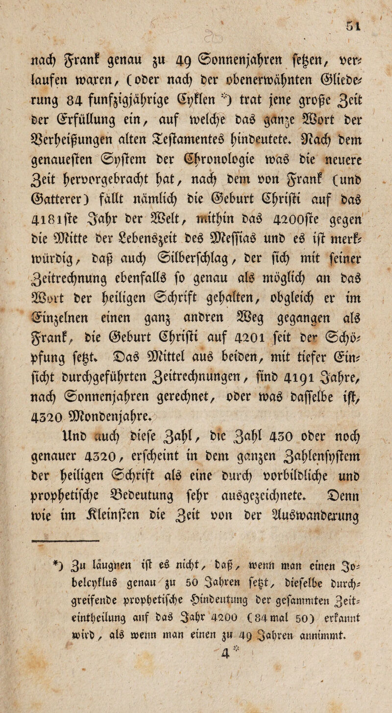 \ L ' : a- nadj granf genau $u 49 ©onnenjaljten fef$en, x>tv laufen ma.ren, (ober nacfy ber obenema^nten ©lieber rung 84 funf§tgj[ä^rtge ©tplen trat jene große 3eü ber ©rfüllung ein, auf tt>eld)e ba£ ganje 2öort ber 5$erl;etßungen alten £epamente£ finbeutete* Sladj bem genaueren ©i?pem ber ©f'ronologie bte neuere 3eit fjeroorgebradp ßat, nacfy bem oott granf (unb (Satterer 3 fallt ndmltd) bte ©eburt ©fmßt auf ba$ 4iBifltc 3a^r ber 2Belt, rntt^in ba3 4200pe gegen bte SRttte ber Seben%eit be$ 5Keffia3 unb e£ ip merf? mürbig, baß and) ©tlberfdßag / ber fid) mit feiner 3eitrecfynung ebenfalls fo genau afö mögltd} an ba6 28ort ber ^eiligen ©cfyrift gehalten, obgleich er im ©in^elnen einen gan§ anbren 2ßeg gegangen al£ gr auf/ bie ©eburt ©ßrijli auf 4201 feit be** ©cfyb? ipfung fegt* Sa£ Mittel auö betben, mit tiefer ©in? ftd)t burcfygefüljrten 3^^nungenr finb 4191 -yscfyxz, nacfy ©onnenjaljren geregnet, ober maS bafjelbe iß, 4520 9Konbenja|>re* Unb md) biefe 3a^/ bte 450 ober nodj genauer 4520, erfcfyeint in bem ganjen 3ab^ft;pem ber ^eiligen ©cfyrift ate eine burdj oorbtlbltcfye unb propfjettfcfye 25ebeutung fef?r au3ge$etd)nete* Senn tote im ivleinßen bte £zxt oon ber SMtoanbmtng *) 3U löwgneu iß e3 niclß, bag, mttit matt eine« 3<^ belqßluS genau $u 50 Satten fejst, biefelbe büret); greifenbe prop(?etifd)e |)inbeutimg ber gefammten 3et eintljetlung auf ba$ 42öo (84mal 50) erfannt wirb, al$ menn man einen $u 49 -Sabre» annimmt