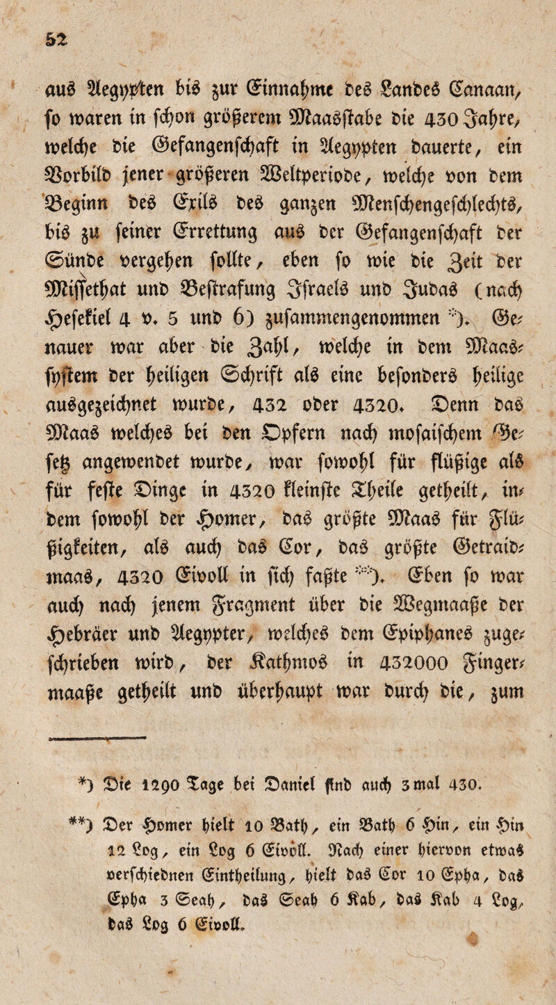 auö Slegppten biö gur ©tmtaf;mc beö Sanbe6 ßanaan, fo maren in fdjon größerem ^aaößabe bie 430 3abre, meldje bie ©efangenfcbaft in ^egppten bauerte, ein 33orbilb Jener größeren SBeltperiobe, n>etc\)t oon bem beginn beö ©rite beö gangen $Renfd)engefcbled)tö, biö gu feiner Errettung auö bcr ©efangenfdjaft ber ©ünbe vergeben foUte, eben fo mie bie ^nt ber 5Kiffetßat unb 93effr*afung 3fraete unb Subaö (nad) ^efefiel 4 ^ 5 unb 6) gufamntengenommen :;)+ @e? nauer mar aber bie 3a^/ metdje in bem Sföaaö* fpftem ber ^eiligen ©d)rift ate eine befonberö ^eilige auögegeidjnet mürbe, 432 ober 4320* Senn baö 3J?aaö meldjeö bei ben Opfern nad? mofaifdjem %v feg angemenbet mürbe, mar fomobl für ftüßige ate für fejte ©inge in 4520 fleinfite XfyäU geteilt, im bem fomobl ber Corner, baö größte SJtaaö für glm ßigfeiten, ate auch baö ©or, baö größte ©etraib* niaaö, 4320 ©iooll in ftd; faßte**)♦ ©ben fo mar aud) ttad) jenem Fragment über bie SBegntaaße ber Hebräer unb 5legppter, meldjeö bem ©pipl;aneö guge; fdjrieben mtrb, ber J?atbmoö in 432000 ginger* maaße geteilt unb überhaupt mar burcfy fei*/ gum '*) ©te 1290 ©age bet ©atttel ffnb auch 3 mal 430. **) ©er £omer btelt 10 23atb, ein 23atb 6 £tn, etn $tn 12 Sog, ein Sog 6 ©tocC 9tad) einer bteroon etroa$ oerfcbtebnen ©intbetlung, titelt fcaS ©or loCEpfya, ba$ ©pba 3 ©eab, fcaS 0eab 6 Stab, ba§ Stab 4 Sog, ba& Sog 6 ©toelL