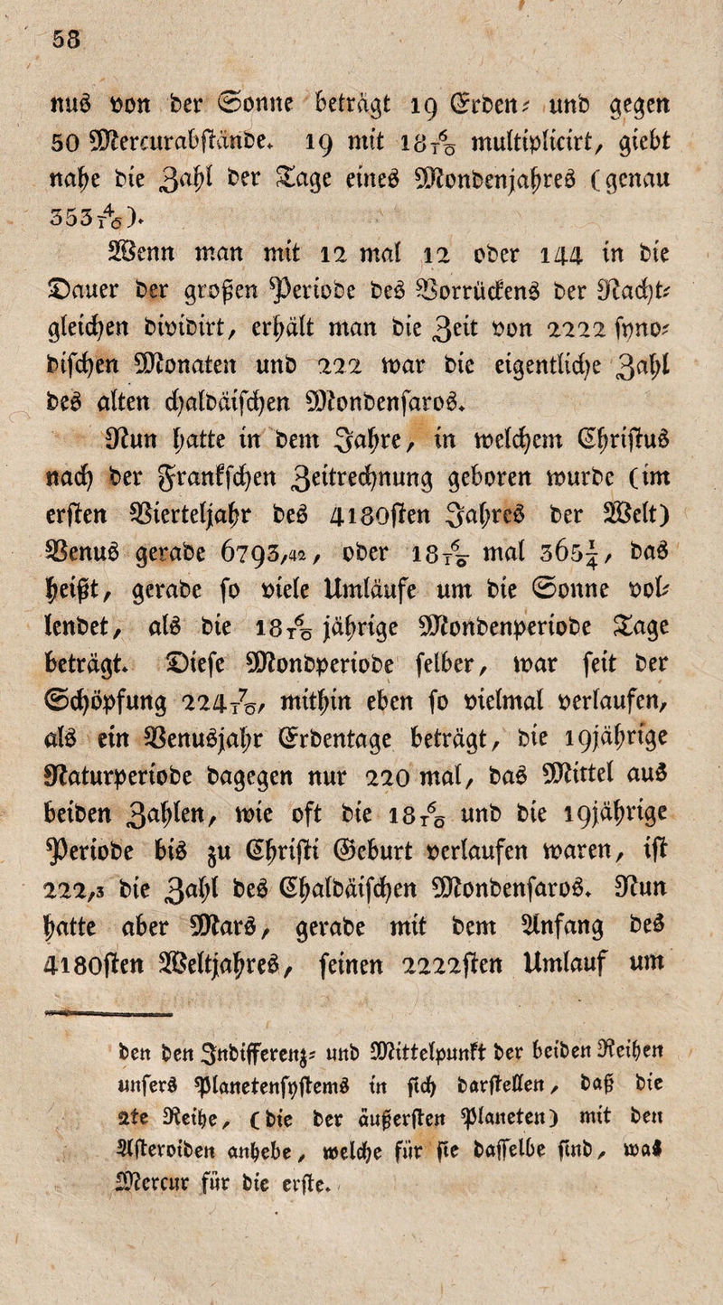 53 nuS oon bet* Sonne betragt 19 (Sieben; tmb gegen 50 SKercurabfiänbe* 19 mit I8t6ö multiplicirt, giebt nahe bie gafyl ber ^a3e etneö SftonbenjahreS (genau 355t4ö> 2öenn man mit 12 mal 12 ober 144 in bte Sauer ber großen ^3eriobe beS SBorrücfenS ber D?ad)t; gleichen bioibirt, erhält man bie 3e^ öon 2222 fyno; bifchen Monaten unb 222 mar bte eigentliche 3aftf beS alten chalbäifdjen SÖtonbenfaroS* 9tun Ijatte tn bem gahre, in welchem ßhrtfhtö nach ber granffchen 3^tre(^nung geboren mürbe (im erften 93ierteljahr beS 4i80jien gahreö ber SBelt) SSenuS gerabe 6793,4a, ober 18/0 mal 365^, baS heißt, gerabe fo otele Umläufe um bte Sonne ool; lenbet, als bte 18/0 jährige 9ftonbenpertobe Sage beträgt Stefe SSRonbpertobe felber, mar feit ber Schöpfung 224Är mithin eben fo oielmat oerlaufen, als etn 93enuSjal;r (Srbentage beträgt, bie 19jährige SRaturpertobe bagegen nur 220 mal, baS Mittel auS beiben 3a^en/ wie bte 18/0 unb bie 19jährige ^Pertobe bis ju (ShrtfU ©eburt oertaufen waren, tji 222,3 bie 3aht beS (Shalbäifchen 5Ö?onbenfaroS» 3?un hatte aber 9RarS, gerabe mit bem Anfang beS 4i80jien SBeltjahreS, feinen 2222jien Umlauf um ben ben Snbtffereit^ unb SDftttelpunft ber betben Reiben unferl spianetenftyjtemS in ftd) barjtetfen, baj? bie 2te JKet’be, (bte ber äufjerften Planeten) mit bett Werotbett embebe, welche für ße baffelbe ftnb, mal SÜiercur für bie erfte»