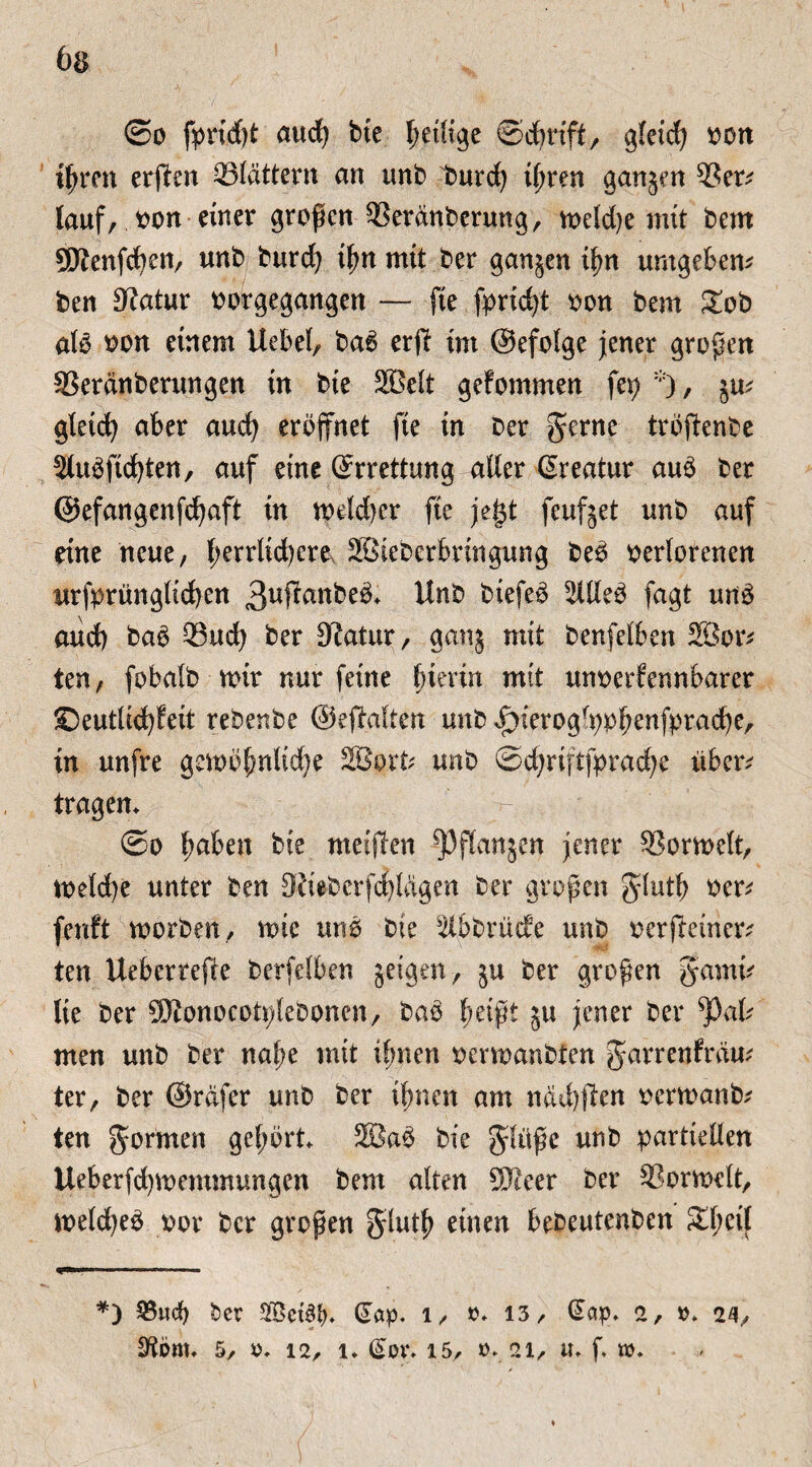6a ©o and) bie petlige ©cfrift, gletcfy von ifren erffen blättern an unb burd) tßren ganjen 9Ser; lauf, von einer großen 93erdnbcrung, tveld)e mit bem ®enfcpen, unb burcf) tpn mit ber ganzen ipn umgeben* * ben Statur votgegangen — fte fpridjt von bem £ob alo von einem Uebel, bac> erfi im ©efolge jener großen SSerdnberungen in bie SBett gefommen fei; , 5m gleich aber aud) eröffnet fte in ber gerne tröffenbe 2luöftd)ten, auf eine ©rrettung atter ßreatur auö ber ©efangenfcfaft in tveld)cr fte jegt feufjet unb auf eine neue, l;errltd)cre SBieberbringung beö verlorenen urfprünglid)en 3uffattbeö> Unb btefeö 5Uleb fagt unö aud) baö Q3ud) ber Statur, ganj mit benfelben 2Öor* ten, fobalb mir nur feine fierin mit unverfennbarer ©eutlicfyfeit rebenbe ©effalten unb ^ierogfppfenfprad)e, in unfre getvöfnltdfe Sßort* unb ©cprififpracfe über* tragen* ©o faben bie meiffen ^Pftanjen jener SSortvelt, tveld)e unter ben Stiebcrßijlügen ber großen glutf ver* fenft worben, tute unO bie Slbbrücfe unb verfteiner* ten Uebertefre berfelben geigen, §u ber großen gamt* lie ber SJtonocotplebonen, bao peißt ju jener ber ^3al* men unb ber nape mit tfnen verwanbten garrenfrdu* ter, ber ©rdfer unb ber timen am ndd#en verwanb* ten gormen gepört* 2Ba3 bie glüße unb partiellen Ueberfd)tuemmungen bem alten SJteer ber SSortuelt, tveldjeö vor ber großen glutp einen bebeutenben Speil ..-— *) ber 2Bet3f>. (£ap. l, o* 13/ ßdp« 2, »* it\, StÖttt« 5/ 0* 12, 1* (£üt\ 15, 0* 21, U* ß tt)«