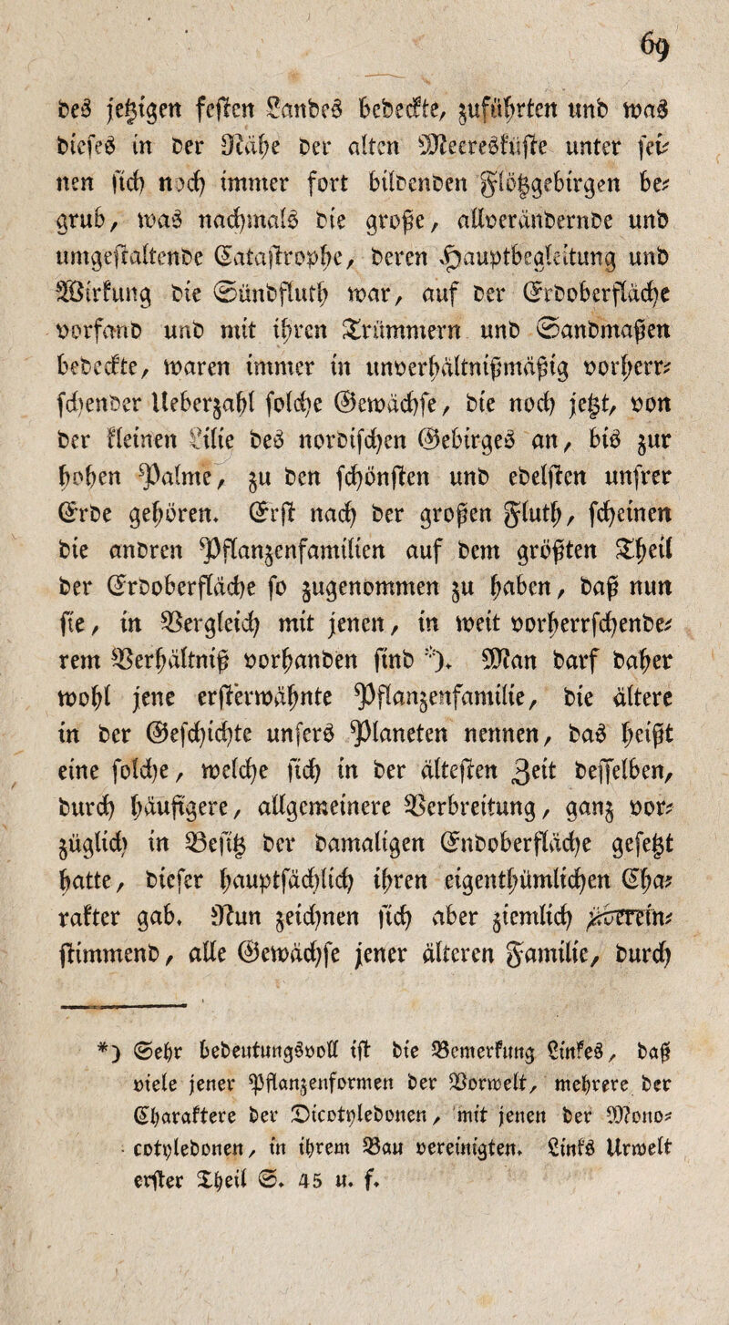 ; 69 beö jegtgen feilen Sanbeä bebecfte, jufü^rten urtb ma§ bicfeö in Der 9idbe Der alten ÜRecreSfwjle unter (eu nen fid) n)d) immer fort bilbenben glöggebtrgen be* grub, maö nadjmalö Die große, alloerdnbernDe unb umgefraltenbe (Sataftropfje, Deren i}auptbegleitung unb Söirfung Die ©ünbflutb mar, auf Der ©rboberftddje ttorfanb unb mit i^ren Drummern unD ©anbmaßen bebecfte, maren immer in unoerbdltnißmdßig oorl;env febenber Ueberjabl foldje ©emdebfe, Die noefy jegt, oon Der fleinett lElie beö norbifdjen ©ebirgeö an, biö $ur hoben ^3a(me, 511 Den fdjönflen unD ebetfterr unfrer ©rbe geboren* ©rjl nad) Der großen glutb, fdjeinen Die anDren ^Jflanjenfamtlien auf Dem größten Sbeü Der ©rboberfldcbe fo jugenommen ju haben, Daß nun ftc, in SSergteid; mit jenen, in meit oorberrfefyenbe* rem ^erßdltniß oorbanben ftnb *)♦ 9P?an Darf Daher mobl jene erfierrodbate ^flanäenfamilie, Die altere in Der ©efegiebte unferö Planeten nennen, Daö beißt eine fold)e, meld)e jtd) in Der dltejlen 3eit Deffelben, Durd) bdußgere, allgemeinere SSerbreitung, ganj oor? jüglid) in 23efig Der Damaligen ©nboberfläd)e gefegt batte, Diefer bauptfdcblicb ißren eigentbümlid)en Sßa? rafter gab* üftun jeidjnen jtd) aber jiemlicb ßmin* jlimmenb, alle ©emddjfe jener alteren gamilie, Durd) *) 0eljr bebeutungSvoE tß Die SSemerfmtg £infe3, baß »tele jener ^ßan^enformen ber $on»elt, mehrere ber Gtfyaraftere ber Dicettßebonen, mit jenen ber Eftono* cotplebonen, in tfyrem 35au vereinigten* Sinfö Unveit erßer Xfyeil 0* 45 n. f*
