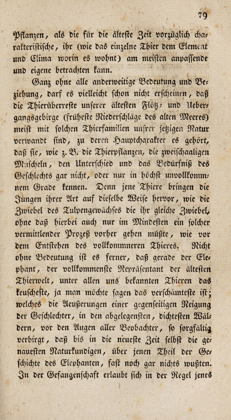 spflanjen, al3 bie für tue flltejle Qtit ^orjuglid) d)a? rafteriftifche, ißr (tt>ie baü emjelne £tner bem ©erneut unb ©irna worin eü wobnt) am meinen anpaffenbe unb eigene betrauten fanm @an$ o(;ne alle anberweitige Bebeutung unb Be? jiebung, barf eü mellexrf)t fcfyon nicht erfchemen, baß bie Sluerüberrefte unfercr dltejten $lö§? unb lieber? gangügebirge (frühere Stieberfd)tdgc beü alten SJteered) meist mit folgen Sfmrfamilien unfrer jegtgen Statur nerwanbt ftnb, ju bereu ,f>auptcharafter c$ gebürt, baß fte, wie 5*B^bie ^bierpflansen, bie jweifd)aaligen SJtujcheln, ben Unterfcßieb unb baü Bebürfniß beä @efd)led)tü gar nid)t, ober nur in büd)ft unoollfomm? nem @rabe fennem ©cnn jene Spiere bringen bie jungen ihrer ^rt auf biefelbe SBetfe peroor, wie bie ßwtebel beü £ulpengewdchfe3 bie tl;r gleiche 3wiebek ebne baß bierbet auch mir im SltinbeSten ein foldhcr uermittlenber ^3rojeß oorber geben müßte, wie oor bem (Sntjteben be3 oollfommneren Sbiereü* Sticht ebne Bebeutung ift e$ ferner, baß gerabe ber (Sie? pbant, ber ootlfommenjte Stepräfentant ber alteften Tierwelt, unter allen und befannten Sbieren bad feufchejte, ja man möchte fagen ba3 oerfchamtejte ijt; welche^ bie ^leußerungen einer gegenfeittgen Steigung ber ©efchlechter, in ben abgelegensten, bichtejten 2öäk bem, oor ben klugen aller Beobachter, fo forgfciltig verbirgt, baß btö in bie neuejte 3eit felbjt bie ge? naueSten Staturfunbigen, über jenen Sbeil ber @e? fd}ichte beü ©cob^nten, faft nod) gar nichts wußten* 3n ber ©efangenfdjaft erlaubt fteß in ber Stegei jenes