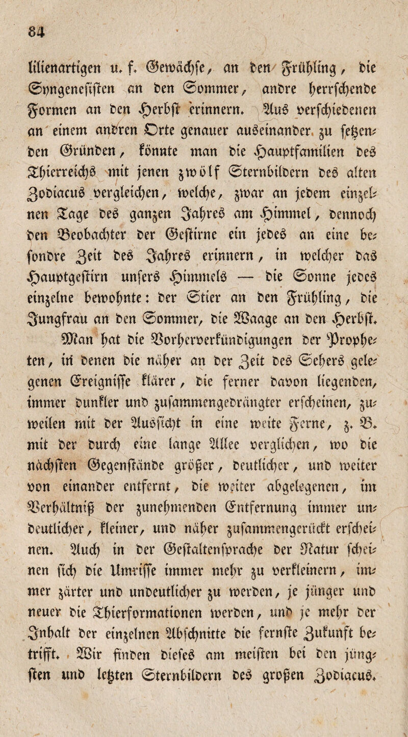 Wienarttgen u* f* ©ewädjfe, an ben grühling, bie ©ongenefiften an ben ©ommer, anbre Iwrrfdjenbe formen an ben ^erbft erinnern* oerfd)iebenen an einem anbrcn Orte genauer au^einanber §u feiern ben ©rünben , fbnnte man bie ^auptfamilien bed mit jenen §wblf ©ternbilbern be$ alten 3obiacu$ oergleid^en, Welche, §war an jebem ein^el? nen £age be$ ganjen 3ahre3 am i^immel , bennod) ben QSeobaditer ber ©effirne ein jebe$ an eine be? fonbre $?\t be$ 3afwe$ erinnern, in welcher ba3 ^aubtgeftirn unfern ^immefö — bie ©onne jebcä etnjelne bewohnte: ber ©tier an ben grühltng, bie Jungfrau an ben ©ommer, bie 2Baage an ben ^erbjf* 5Kan bat bie SSorhcroerfünbigungen ber sProph^ ten, in benen bie na^er an ber 3eit beb ©eberb gele? genen Ereigniffe flarer, bie ferner ballen liegenben, immer bunffer unb jufammengebrangter erfcbetnen, gm weilen mit ber ^lubftd)t in eine weite gerne/ g* 33* mit ber burd) eine fange SUlee oerglid)en, wo bie nachffen ©egenftdnbe großer, beutltcher, unb weiter oon einanber entfernt, bie weiter abgelegenen, im SSerfniltnif ber gunefnnenben Entfernung immer um beutltcher, ffeiner, unb naher gufammengerüdt erfdtet? nen* 5luch in ber ©efialtenfprache ber Katar fdum nen ftd) bie Umriffe immer mehr ju oerfleinern, im? mer harter unb unbeutlicher gu werben, je jünger unb neuer bie &hierformationen werben, unb je mehr ber Snhalt ber einzelnen ^Ibfchnirte bie fernfite 3ufunft be? trifft* 2ötr fm ben biefe£ am metjlcn bei ben jung? ften unb legten ©ternbilbern be£ großen ßbbiacub*