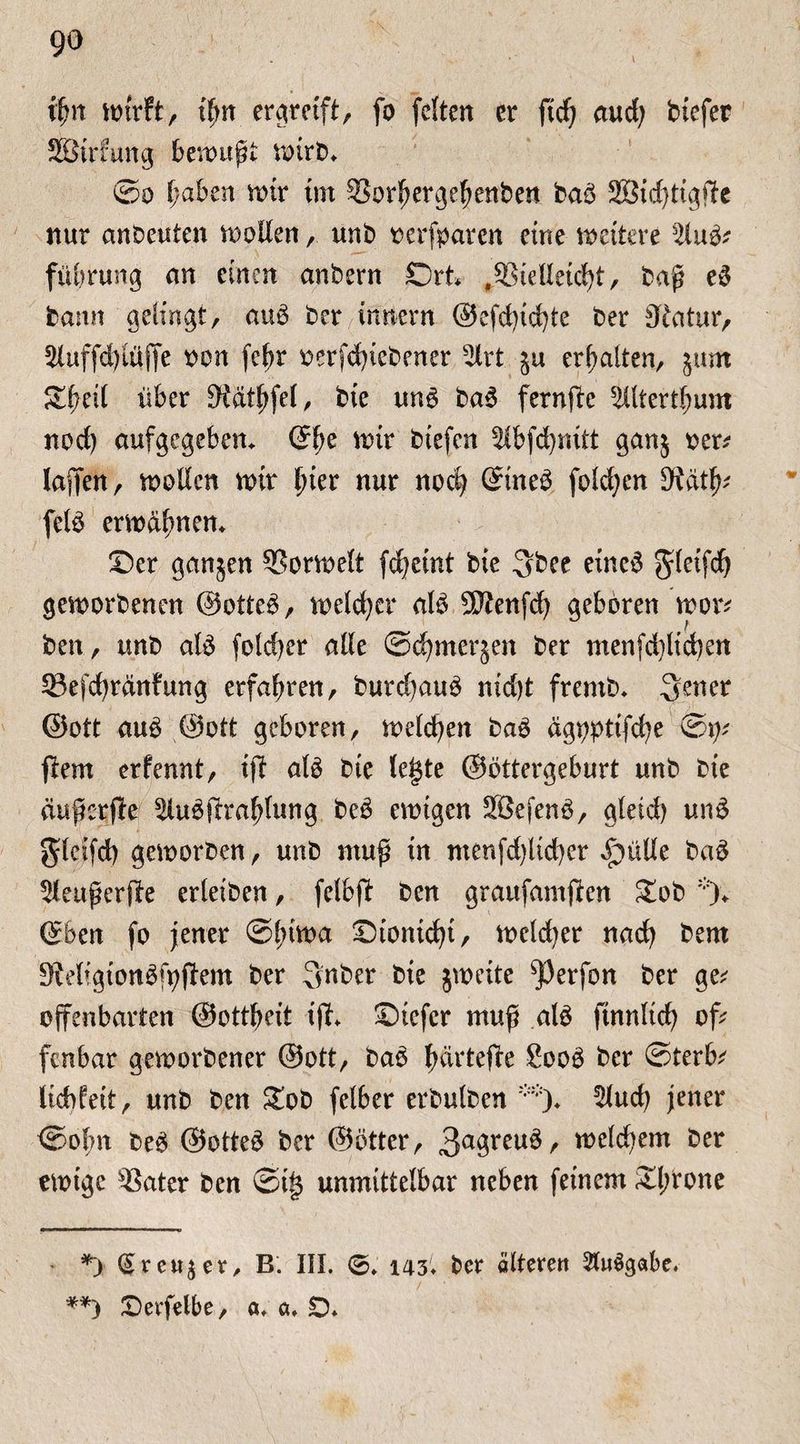 ifm wirft, tf>rr ergreift, fo feiten er fiel) aud; tiefer SBtrfung bewußt wirb* **) ©o hüben mir im SBorfjergeßenben bab SSBidjtigflc nur anbeuten sollen, unb oerfparen eine weitere %u& fübrung an einen anbern Ort* ,55telleid)t, baß eb bann gelingt, aub ber.intiern ®efdud)te ber Statur, 2luffd)ulffe non fe^r oerfd)tebener 5lrt $u erhalten, jum Sü^ett über 3tätf;fel, bie unb bab fernfte s2ütertl;um nod) aufgegeben. G?f;e wir btefen Sibfdjnitt ganj oer* lajTen, wollen wir f>ier nur nod} ©neb foldjen dUtfy felb erwdfmem Oer ganjen SSorwelt fd?eint bie 3bee eineb gleifdj geworbenen ©otteb, weldjer alb SDtenfd) geboren wor* ben, unb alb fo!d?er alle ©djmerjen ber menfd)ltd)en 33efd)ränfung erfahren, burdjaub nid)t fremb. Sener 0ott aub ©ott geboren, treiben bab dgopttfebe ©p* ftem erfennt, ift alb bte leiste ©ottergeburt unb bie äußerte ^ubftra^Iung beb ewigen SBefenb, gleid) unb gleifd) geworben, unb muß in menfd)lid)er £>ülle bab Seußerfie erleiben, fclbj? ben grattfamften £ob ©ben fo jener ©l>iwa ©tonidji, wcld)er nad) bem ^Migionbfpffem ber 3nber bie jweite s))erfon ber ge; offenbarten ©ottbeit ifL Otcfcr muß alb ftnnltd) of; fenbar geworbener ©ott, bab bdrtefte £oob ber ©terb; licbfeit, unb ben Sob felber erbulben 5lud) jener ©obn beb ©otteb ber ©btter, 3a3reu^/ welchem ber ewige 5$ater ben ©t§ unmittelbar neben feinem £l;rone *) (§reu$er, B. III. 0. 143* ber älteren 2lu3gabe, **) Oerfelbe, a, a. £>.