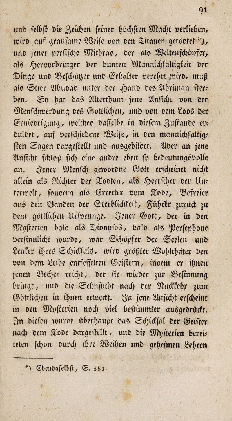 unb felbp bie 3eid)en feiner tyocfyjfen 9D?acht berlieljen, mtrb auf graufame Söetfe bon ben Sttanen getöbtet% unb jener perfifcfye 3Kithraö, ber ate Söeltenfdmpfer, afö Jpcrborbringer ber bunten 9Kannichfaltigfeit ber £)inge unb Q3efcbüi$er unb ©rhalter bereit mitb, mup glö ©tier 5lbubab unter ber ^)anb beö ät^riman per; ben* @o fyat ba£ ^ütcrthum jene 5tnpd)t bon • ber Sftenphmerbung bbö ©örtlichen, unb bon bem Sooö ber ©rniebrigung, melcheö bajfelbe in btefent 3nf^anbe er; bulbet, auf berfdpebene SEÖeife, in ben manntchfalttg; pen Sagen bargepellt unb auögebilbet* 5Xber an jene Slnftcht fdpop ftd) eine anbre eben fo bebeutungöbolle an* 3ener Sftenfdj gemorbne @ott erfd)etnet nicht allein afö dichter ber lobten, atö <f)errfcher ber Un; termelt, fonbern afö ©tretter born £obe, Q3efreter auö ben 53anben ber ©terblidpeit, gtöhrtr jurüd 5u bem göttlichen Urfprunge* Sener @ott, ber in ben Sftpperten halb alä £)ionpfoö, halb atö ^Perfephone berpnnlidp mürbe, mar Schöpfer ber ©eelen unb genfer tpre^ ©dpcffalö, mirb gröpter 233oplt^äter ben bon bem Seibe entfefielten ©etpern, inbem er ihnen jenen 23ed)er reicht, ber fte mieber §ur $3efütnung bringt, unb bie ©ehnfudp nach ber S^üdfefp jum ©örtlichen in ihnen ermecft* 3a jene 5-lnftcht erphetnt in ben 5D£pperien noch #iel beptmmter auögcbrücft* 3n biefen mürbe überhaupt baö ©chicffal ber ©etper nach bem £obe bargepellt, unb bie 9Jtyperten bereu teten fchon burch ihre SBeihen unb geheimen gehren *) (Ebenbafelfcp, ©. 3 51»