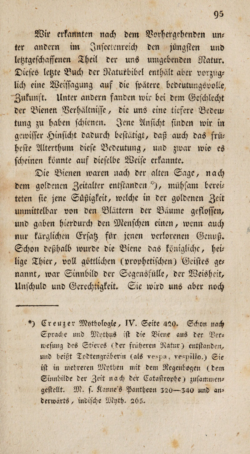 2Btr erfamtten ttad; bem 9?orhergebenben um ter anbern im Snfectenreid; ben jüngften unb le§tgefd)ajfenen S(f;eil ber un6 umgeMnben 3?atur* ©iefeb (c§te 33ud) bcr 9iaturbibel enthalt aber vvrjüg* lid; eine Sßeifidgung auf bie fp&tere bebeutungbvolie 3ufim'ft Unter anbern fanben mir bei bem ©efcbledft ber dienen SSerpltmflfe, bie un$ eine tiefere 33ebem tung $u haben fdnenem Qene Stnftc^t ftnben mir in gemtffer Jpinftdft baburd) feeflätigt, baß aud) baä frm hefte 5Iltertf;um biefe ^Sebeutung, unb jmar mie e$ fd)einen fimnte auf biefelbe SBeifc erfannte» ©te dienen maren nad) ber alten ©age, nach bem golbenen 3e^a^er entftanben % mühfnm bereit teten fie jene ©ftßigfeit, melcfye in ber golbenen 3e^ unmittelbar von ben Slättern ber Raunte geffoffeit, unb gaben baburd) ben Sftenfdjen einen, menn aud; nur fargltd)en ©rfa§ für jenen verlorenen ©enufL ©d)on beßbnlb mürbe bie ©iene ba6 fömglid)c, fycu lige Elfter, voll gbttlid)en (vrovh^fdKn) ©eifte# ge* nannt, mar ©tnnbilb ber ©egensfülle, ber SSeibbeit, Unfdjulb unb ©eredytigfeit ©ie mirb m$ aber nod; *) GTreu^er $?t)tf}0logte / IV. <Bcite 450» ©cbctt nach 0prad}e unb JOfytfyuS (ft bte 33iene au$ ber ;Ber* mefmtg bc£ 0t(ere3 (ber früheren DRatur) entftanbeiv uttb beißt Xebtengräberm (a($ vespa, ve«pilJo.) 0te tft tn mehreren 3J?i)tl)en mit bem Regenbogen (bem 0tnnbtlbe ber 3ett «öd) ber ^ataftropbe) ^ufammen* geftedt. 20?. f. Stcmrte’d ^antljecn 320—340 unb an« bermcirt^/ inbifdje 202i)tb. 265»