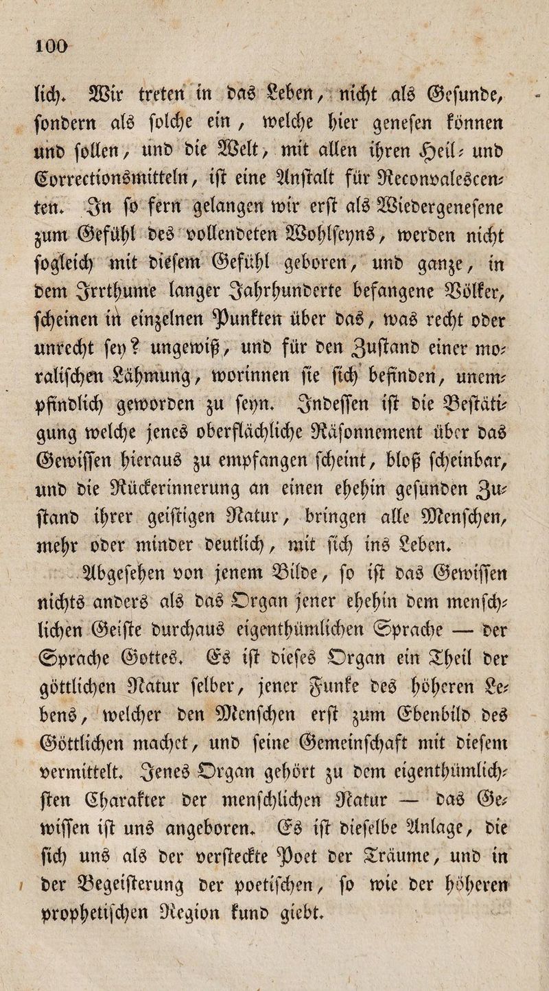 licfy. 2Bir treten in ba6 Seben, nid)t atö ©efmtbe, fonbern alö foldje ein , meldje J>ier genefen fönnen unb follcn, tmb bte 2öelt, mit alten it)ren <£)eib unb ©orrectionömitteln , ift eine ^(nftalt für 9$econbaleöcem ien. 3n fo fern gelangen mir erft alö Sßiebergenefene jum @efü(;t beö oollenbeten 2ßol;lfepnö , merben ntct)t foglctd) mit biefem ©efüld geboren, unb ganje, in bem ^rrt^ume tanger ^afrfmnberte befangene Golfer, fd)einen trt etnjelnen fünften über ba6, n>aö red)t ober unrecht (et)? ungenuf, unb für ben 3u#anb einer mo; raltfd^en gdfmtung, mortnnen fte fid) befinben, unetm pftnblich geworben ju fepm Snbejfen ift bte Seftdti' gung welche jeneö oberflächliche Dföfonnement über ba6 ©ewiffen hierauf 5U empfangen fc^etnt, bloß fd)einbar, unb bte Sfüdertnnerung an einen etjefun gefunben 3U ftanb ihrer geiftigen Statur, bringen alle 9D?enfd)en, mef)r ober mtnber beutlid), mit fid) tnö Seben. 5lbgefeben non jenem Silbe, fo ift baö ©ewifien nid)tö anberö alö baö Organ jener ef)efjtn bem menfd)* lid)en ©elfte burd)auö eigentümlichen ©pradte — ber ©prad)e ©otteö* ©ö ift biefeö Organ ein Xfoil ber göttlichen Statur felber, jener Jurlfe beö höheren ?e; benö, welcher ben Stfenfchen erft $um ©benbilb be3 ©örtlichen mad)ct, unb feine @emeinfd)aft mit biefent bemittelt 3eneö Organ gehört $u bem eigentümlich? jiten ©fjarafter ber menfd)tid)en Otatur — baö ©e* wtffen ift un$ angeboren. @3 ift biefelbe Anlage, bie fid) unö at$ ber berftecfte *Poet ber Traume, unb in ber Segeifterung ber poetifd>en ^ fo wie ber fyfytxtn- prophetischen Diegton frtnb giebt