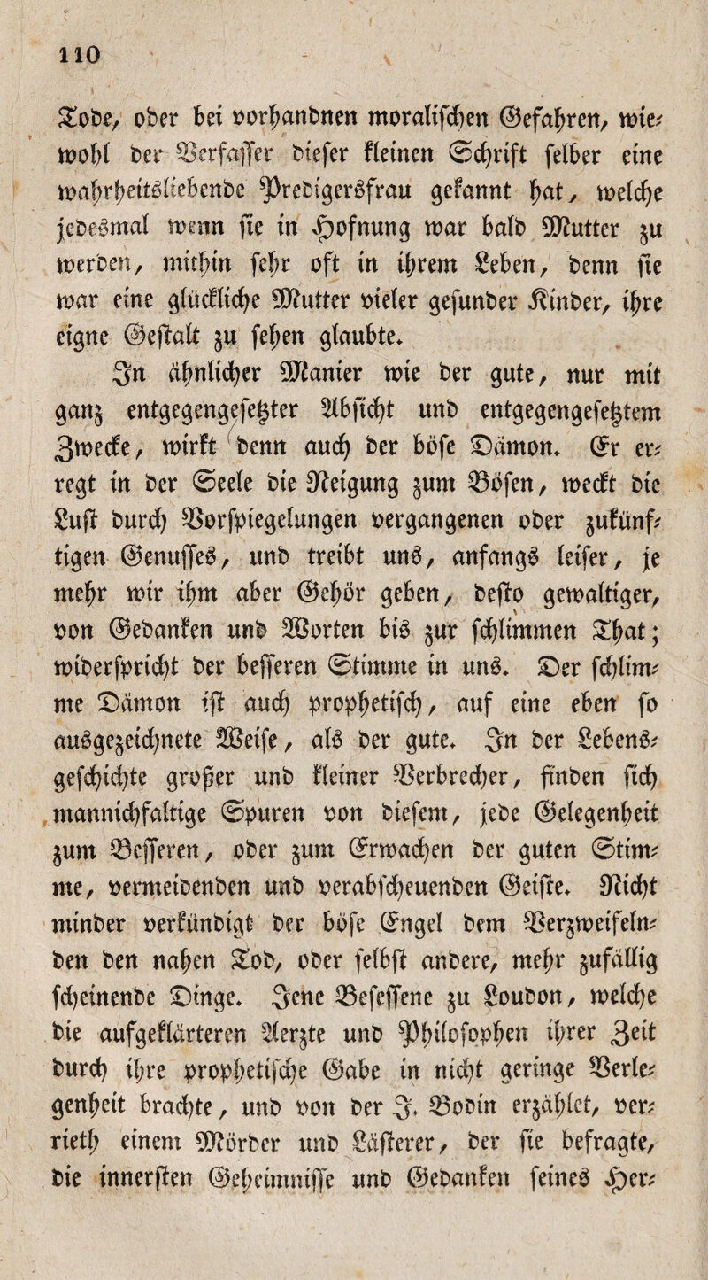 Zote, ober bet oorbanbnen ntoralifdjen ©efafjren, wie* wobl ber ©erfajfer biefer fleincn ©cfyrift felber eine wafwbettöliebenbe ^)rebiger£frau gefannt fyat, welche jcb.eSmal wenn fte in ^ofnung war halb 5ftutter ju werben, müfurt fe^r oft tn tbrem Sebenr benn fte war eine glücflicfye Butter oteler gefunber iHnber, tfwe eigne ©eftalt 51t felwn glaubte. Qn djmlidjer Kanter wte ber gute, nur mit ganj entgegengefe|ter 5Ibftd£)t unb entgegengefe($tem 3wecf e, wirft ‘ benn and) ber böfe Danton, ©r er* regt in ber (Seele bie Neigung 5um ©bfen, wecft bie Sufi burd) ©orfpiegclungen vergangenen ober jufünf* tigen @enu|fe£, unb treibt un$, anfangs letfer, je ntebr wir tbnt aber ©efwr geben, befb gewaltiger, von ©ebanfen unb 2öorten bib jur fdjlimmen S^at; wiberfpricfyt ber belferen (Stimme in ung. ©er fcblirn* me Sämon tjl aud) propfjetifcfy, auf eine eben fo aubgejeidjitete 2Beife, alb ber gute. 3n ber Sebent gefd)id)te großer unb Heiner SSerbred^er, fmben ftd) manntd)faltige ©puren von btefent, jebe ©elegenbeit jum ©eiferen, ober §um ©rwad)en ber guten ©ttm* me, vermeibenben unb verabfdjeuenben ©eifle. 9Hd)t mtnber verfünbigt ber bbfe ©ngel bem ©erjweifeln* ben ben naiven Sob, ober felbfl anbere, rnefw gufaUtg fdjeinenbe Singe. 3enc ©efejfene $u Soubon, welche bie aufgeflärteren ^(erjte unb ^pinlofopfjen tl;rer 3e*t burd} ihre propf;ettfct)e ©abe in nicfyt geringe ©erle* genfwtt bradjte, unb 001t ber 3* ©obin erjäfjlet, ver* rtetf; einem Korber unb Sdflerer, ber fte befragte, bie tnnerften @el;eimm|fe unb ©ebanfen feinet £>er*