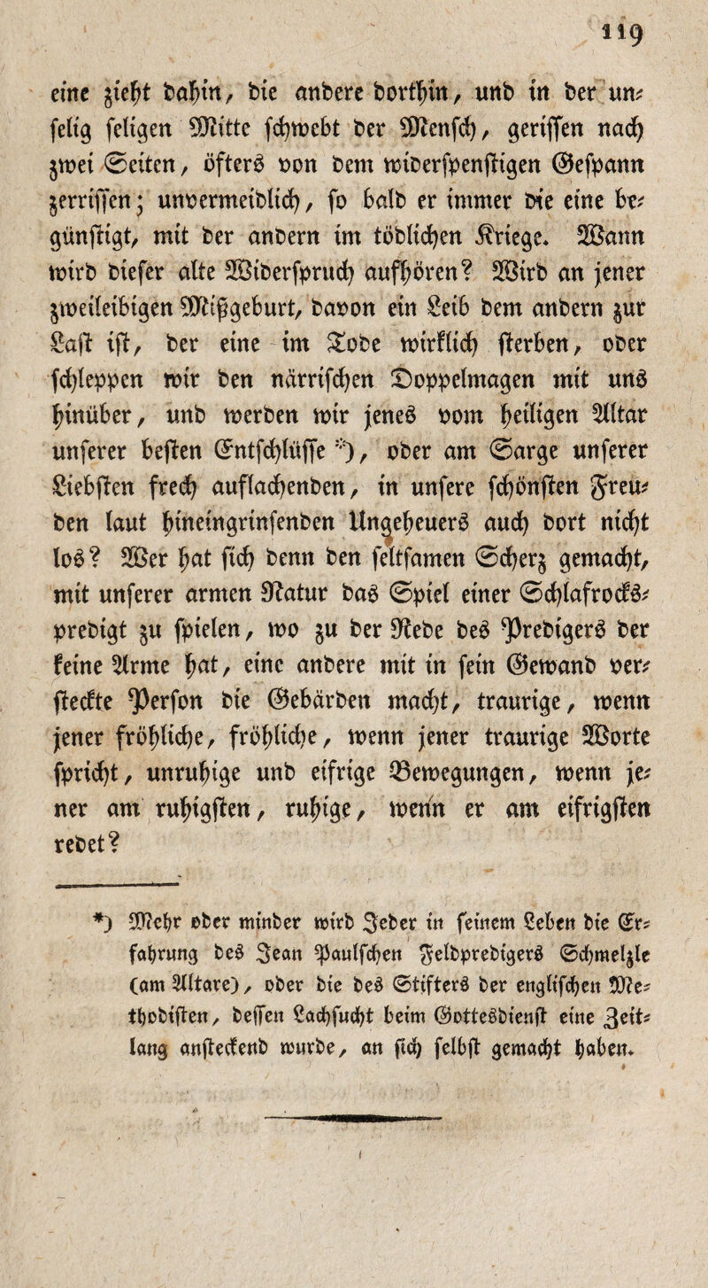 eine jieht bahin, bte anbere bort^in, unb in ber tut* felt'g feligen SKitte fchmebt ber SKenfd)/ geriffen nad) jrnei ©eiten, öftere bon bem mtberfbenftigen ©efpamt gerriffen; unbermeiblid), fo halb er immer bte eine k* günftigt, mit ber anberrt im töblicfyen Kriege* SBann mirb biefer alte Söiberfprucfy aufhören? 2Birb an jener jmeileibtgen SOftfgeburt/ babon etn Seib bem anbern gur Saft ift, ber eine int £obe nurflid) Serben, ober fcfyleppen mir ben narrifdjen Soppelmagen mit uns hinüber, tmb rnerben mir jeneö bom fettigen Elitär unferer beften C^ntf^lüffe*), ober am ©arge unferer Siebten fred; auflacfyenben, in unfere fd)önften greu* ben laut ^ineingrinfenben Un^eheuerö and) bort nid)t loö? 2ßer hat fich benn ben feltfamen ©rf>erg gemacht, mit unferer armen Statur bag ©piel einer ©cfylafrocfö* prebigt ju fpielen, mo $u ber Sfebe beö *Prebigerö ber feine kirnte ^at, eine anbere mit in fein ©emanb ber* fteefte ^Perfon bie ©ebärben madjt, traurige, mnn jener fröhliche, fröhliche, mnn jener traurige SBorte fpricfyt, unruhige unb eifrige 33emegungen, memt je* ner am ru^igf^en, ruhige, metfn er am eifrigsten rebet? *) 90?efyr ober nttttber mtrb Seber üt fernem ßebett bte (£r* fafyrung be$ Seatt ^3a«lfcf?e« JelbprebtgerS 0cf)mel$le (am Altäre) , ober bte be£ 0ttfter3 ber engltfcbett 50?e^ tbobiftett/ beffen £acf)fud)t beim (BotteSbienfi etne lang anjtedenb murbe, an ftd) felbft gemalt fyabem I