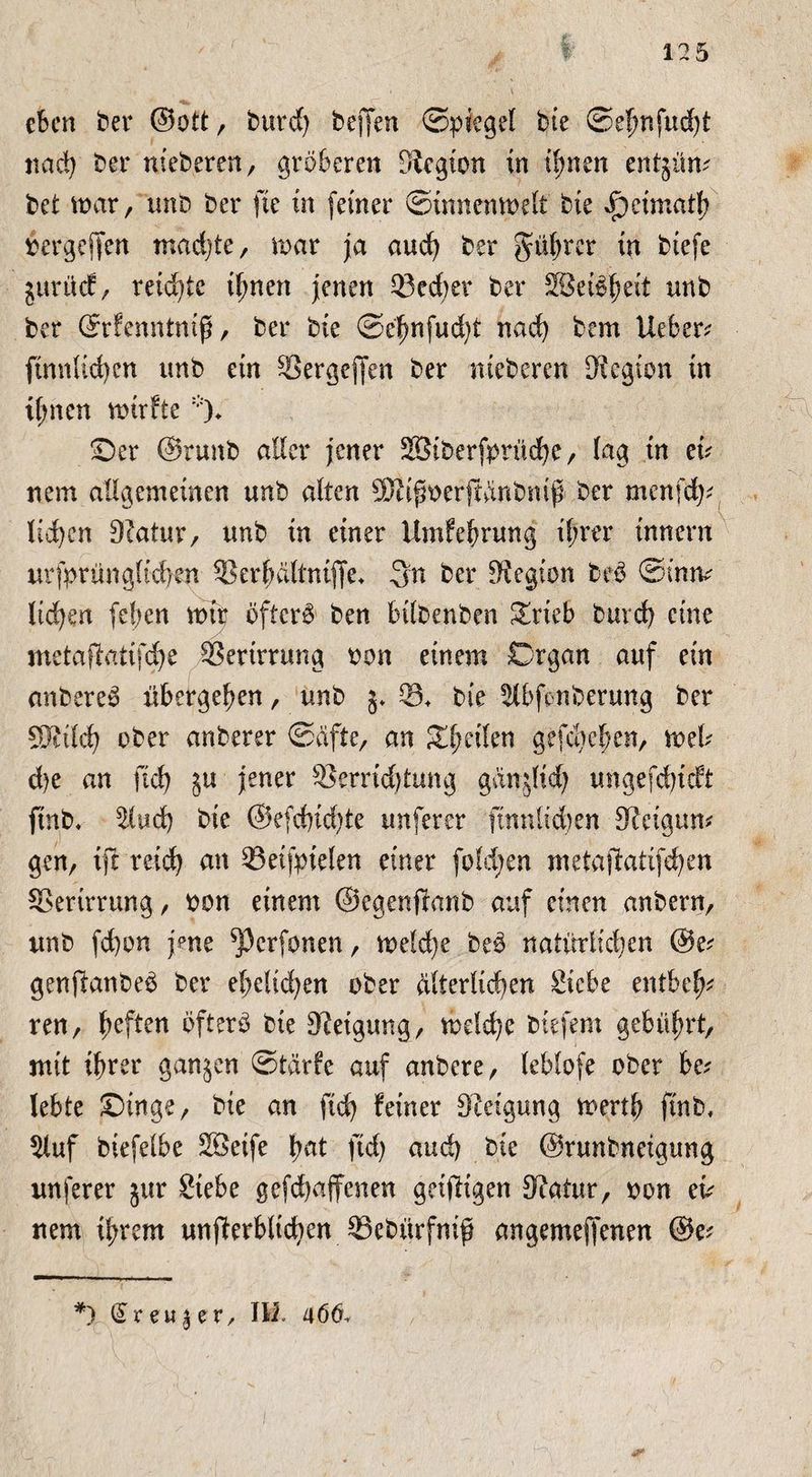 eben ber ©ott, burd) helfen ©piegel bte ©ef?nfud)t nad) ber nieberen, gröberen Siegten in ihnen entjüm bet mar, tmb ber fte in (einer ©tnnemoelt bte »f)etmatl; »ergeben rnadjte, mar ja and) ber Rubrer in biefe jurücf, reichte ihnen jenen Q3ed)er ber SSeföheit unb ber ©rfenntniß, ber bte ©ehnfud)t nad) bem lieber ftnn(td)en unb ein ®ergejfen ber meberen Stegton in timen mirfte % ©er ©runb aller jener SBiberfprüd)c, lag in eb nein allgemeinen unb alten ÜRifft>erfidnbmß' ber menfd)* ltd)en Statur/ unb in einer Umfehrung ihrer innern urfprüngtfchen SSerhaltnifte* 3n ber Siegtem be$ ©imv liefen (eben mir öftere ben bilbenben Zxkb burd) eine metafiatifdje SSerirrung oon einem Organ auf ein cmbereS übergeben, unb 5* 03* bte ^Ibfonberung ber SWildfj ober anberer ©dfte, an feilen gefächen, mb d)e an ftd) §u jener ®errid)tung ganjlid) imgefd)tcft ftnb, 51ud) bte @e(d)id)te tmferer ftnnlidjen Steigum gen, ift reid) an ©eifpielen einer foldjen metajfatifd)en SSertrrung / oon einem ©egenfbanb auf einen anbern/ unb fd)on jene ^Pcrfonen, meld)e be$ natürlichen @e? genftanbe£ ber ehelichen ober dlterlid)en Siebe entbelj* ren, b^f^n öfterö bte Steigung, mc!d)c btefem gebührt, mit ihrer ganzen ©tärfe auf anbere, leblofe ober be? lebte ©inge, bte an (ich feiner Steigung merth ftnb, $luf biefelbe Söeife fyat fid) and) bte ©runbneigung un(erer jur Siebe ge(d)ajfenen geizigen Statur, oon cb uem ihrem unff erblichen SSebürfmf? angemejfenen ©e; *) <Sr eu § e r, Ili 466.