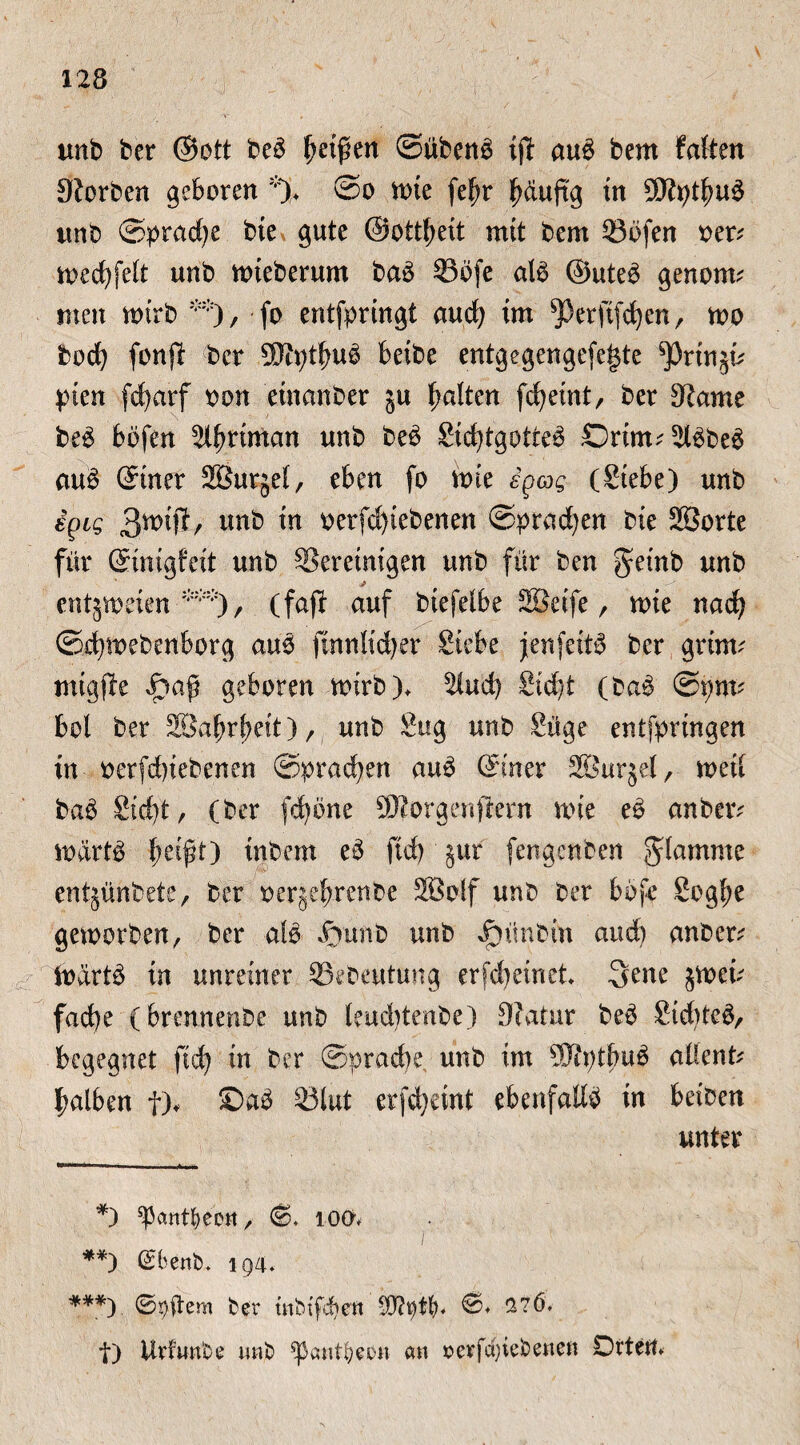 unb ber ©ott beb Reifen (Silben^ ijl aub bem falten Sorbett geboren % ©o ttue fe^r fjauftg tu ^Jtyfeub tmb Sprache bie gute ©otfeeit mit bem 23ofen oer* tt>ed)feit unb mieberum bab 33bfe alb ©uteb genorm men mtrb ** ***)), fo entferingt aud) im ^erjtfcfyen, wo bod) fonjb ber SJtytfmb beibe entgegengefegte ^Prtnjü feen fcfyarf oon etnanber ja galten fcfeint, ber 9?ame beb bofen Sferiman unb beb Sifetgotteb ©rim^bbeb aub ©iner SBurjel, eben fo feie igag (Siebe) unb igig 3-^tjl/ unb in oerfd)iebenen ©pracfyen bie SBorte für ©inigfeit unb ^Bereinigen unb für ben geinb unb j entjmeien (faft auf biefelbe Sßeife, mie nad) ©femebenborg aub ftnnlidjer Siebe jenfeitb ber grinu nügjle geboren mirb), 2ludj Sidjt (bab ©i?nu bol ber SSafefeeit), unb Sug unb Süge entferingen in oerfd)iebenen ©prafeen aub ©iner SBurjef, metl bab Sid)t, (ber fdfene 9Jforgenflern mie eb anbeiv iodrtb beif't) inbem eb ftd) jur fengenben flamme entjünbete, ber oerjefeenbe Söolf unb ber bbfe Sog^e geworben, ber alb SinnO unb Jj)ünbin and) anber^ iodrtb in unreiner SSebeutung er fd) ein et. 3ene $weü fad)e (brennenbe unb leudjtenbe) 9?atur beb Sifeteb, begegnet ftd) in ber Sprache. unb im Sftntbub altenfr falben f), ©ab 33lut erfd)eint ebenfalls in beiben unter *) ^antfyeett, ©♦ 100* **) Gsbenb, 194* ***) ©Aftern ber mbtfcfyen 276, t) Urfwnbe unb ^pantljmt an »erfct)iebenen Orten*