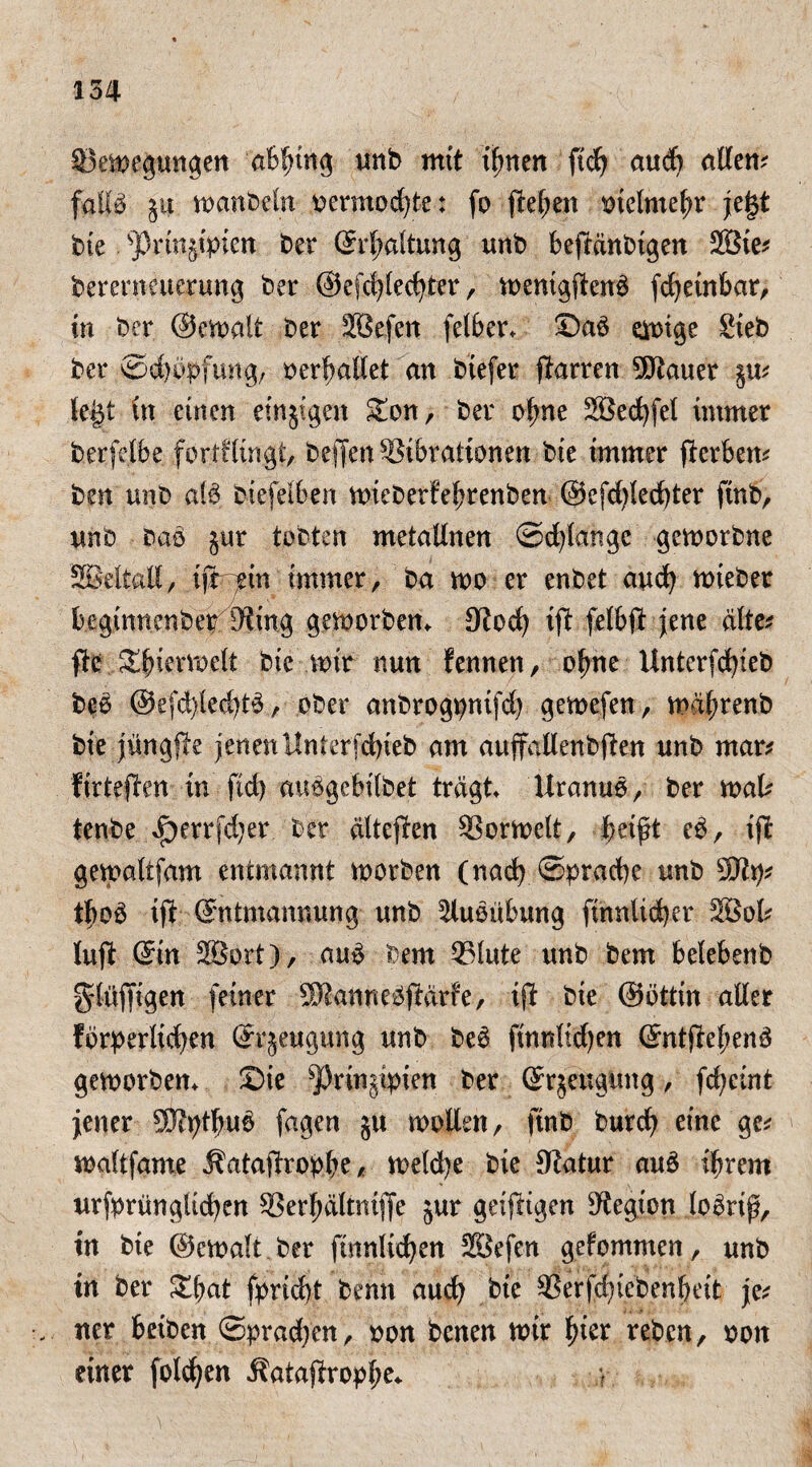 ©Regungen unb mit ihnen ftch aud) allem falte $u manbeln oermod)te: fo flehen vielmehr jef$t bte sJ)rtn§tpien ber Erhaltung unb befMnbigen 2Bie* berernetterung ber ©efchlechter, menigfteuä fcheinfear, in ber ©emait ber Söefen fet&er* Da6 einige Sieb ber ©dmpfung, »erhallet an btefer ftarren Sttauer $u* tegt in einen einjigen £on, ber ofme Söechfel immer ber feile fortflingt, reffen Vibrationen bte immer fterben* ben unb ate biefetlen mieberfehrenben @efd)led)ter ftnb, unb bao jur tobten metaUnen ©dränge gemorbne SBettall, xftyin immer, ba mo er enbet auch mieber leginnenbe^Sting gemorbem Stoch ift feil# jene alte* ftc SEhiermelt bte mir nun fennen, ohne Unterfd)teb beo @efd)led)t£, ober anbrogpnifd) gemefen, mdfmenb bie jüngfte jenenUnterjdneb am auffallenbften unb mar* f trieften in ftd) au^gebilbet tragt Uranus, ber mal* tenbe ^)errfd)er ber älteften Vormett, helft eb, tff gematifam entmannt morben (nach ©prache unb 5Eftp* tlo3 tft Entmannung unb Ausübung finnlicher Söol* lujit Ein 3Bort), au£ bem 951 ute unb bem lelebenb glüffigen feiner ®tann e^ftarfe, ijt bie ©öttin aller forderlichen Erzeugung unb be6 finnltdjen Entfiehenä gemorbem 2)ie *ßrin$ipien ber Erzeugung, fcheint jener SJtpthue fagen ju mollen, finb burch eine ge* mattfame Äataftrophe, melche bie Statur au£ ihrem urfprüngltchen Verhältniffe jur geijligen Stegion teterif, in bie ©emalt ber ftnnltchen 28efen gefommen, unb in ber £hat fpriebt bemt auch bie Verfd)tebenheit je* ner leiben ©prachen, ron benen mir hier reben, oott einer folgen Äatajfrophe«. ?