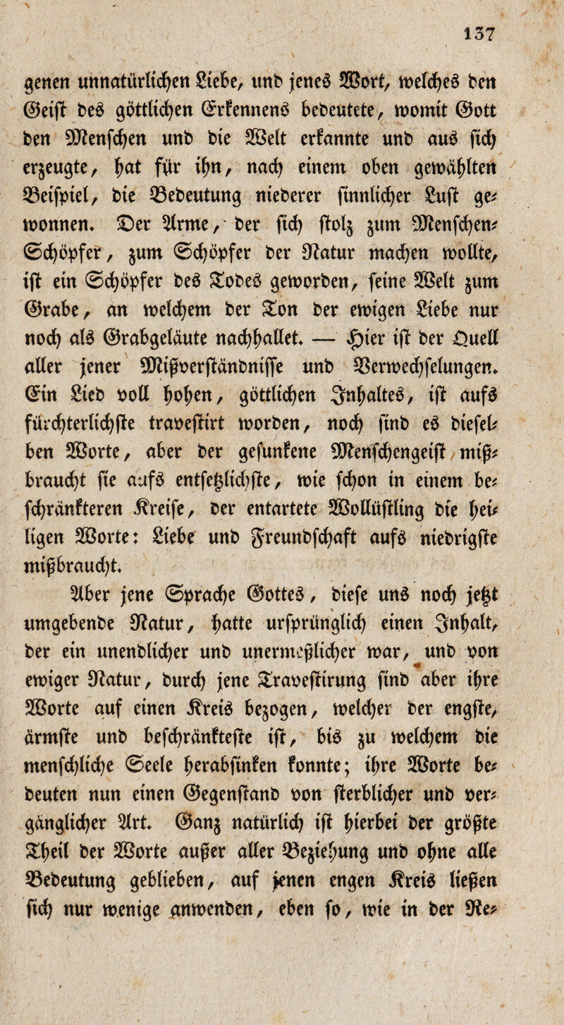 gelten unnatürlichen Siete, unb jenes Sßort, welches ben ©eift beS göttlichen ©rfennenö bedeutete, womit ©ott ben SJtenfdjen unb bie Sßelt erfannte unb auö ftd> erjeugte, fyat für ihn, nach einem oben gewählten 23etfpiel, bie 33ebeutung nieberer ftnnlicher Suft ge* Wonnen* Ser 2lrme, ber ftd) ffalj jum Sftenfchen* ©Töpfer, jum Schöpfer ber Statur machen wollte, tft ein Schöpfer beö SobeS geworben, feine Sßelt jum ©rate, an welchem ber Son ber ewigen Siebe nur noch <*13 ©rabgelaute nachhnllet — £ier ift ber =Quell \ aller jener SJtißoerjfänbnifje unb S3erwechfelungen* ©in Sieb Poll twhen/- göttlichen Inhaltes, iß: aufs fürchterlichße traoeßirt worben, noch finb eö biefel* ben Sßorte, aber ber gefunfene Sftenfchengeiß miß* braucht fie aufö entfe|$lid;ße, wie fchon in einem be* fchranfteren Greife, ber entartete SßollüfHing bie het' ligen Sßorte: Siebe unb greunbfchaft aufs ntebrigße mtßbraudß« Slber jene Sprache @otteS, biefe unS noch je§t % umgebenbe Statur, fyatte urfprüngltch einen Inhalt, ber ein ltnettblicher unb unermeßlicher war, unb oon ewiger Statur, burch jene Sraoeßirung finb aber ihre Sßorte auf einen ÄreiS bezogen, welcher ber engße, ärmße unb befrfjränftefte ift, bis §u welchem bie menfdjlicbe Seele h^nbftnfen fonnte; ihre Sßorte be* beuten nun einen ©egenßanb oon ßerblidjer unb per* ganglicher 2lrt ©anj natürlich tß hierbei ber größte &betl ber Sßorte außer aller ®ejiehung unb ohne alle S3ebeutung geblieben, auf jenen engen ÄreiS ließen ftch nur wenige anwenben, eben fo, wie in ber Ste*