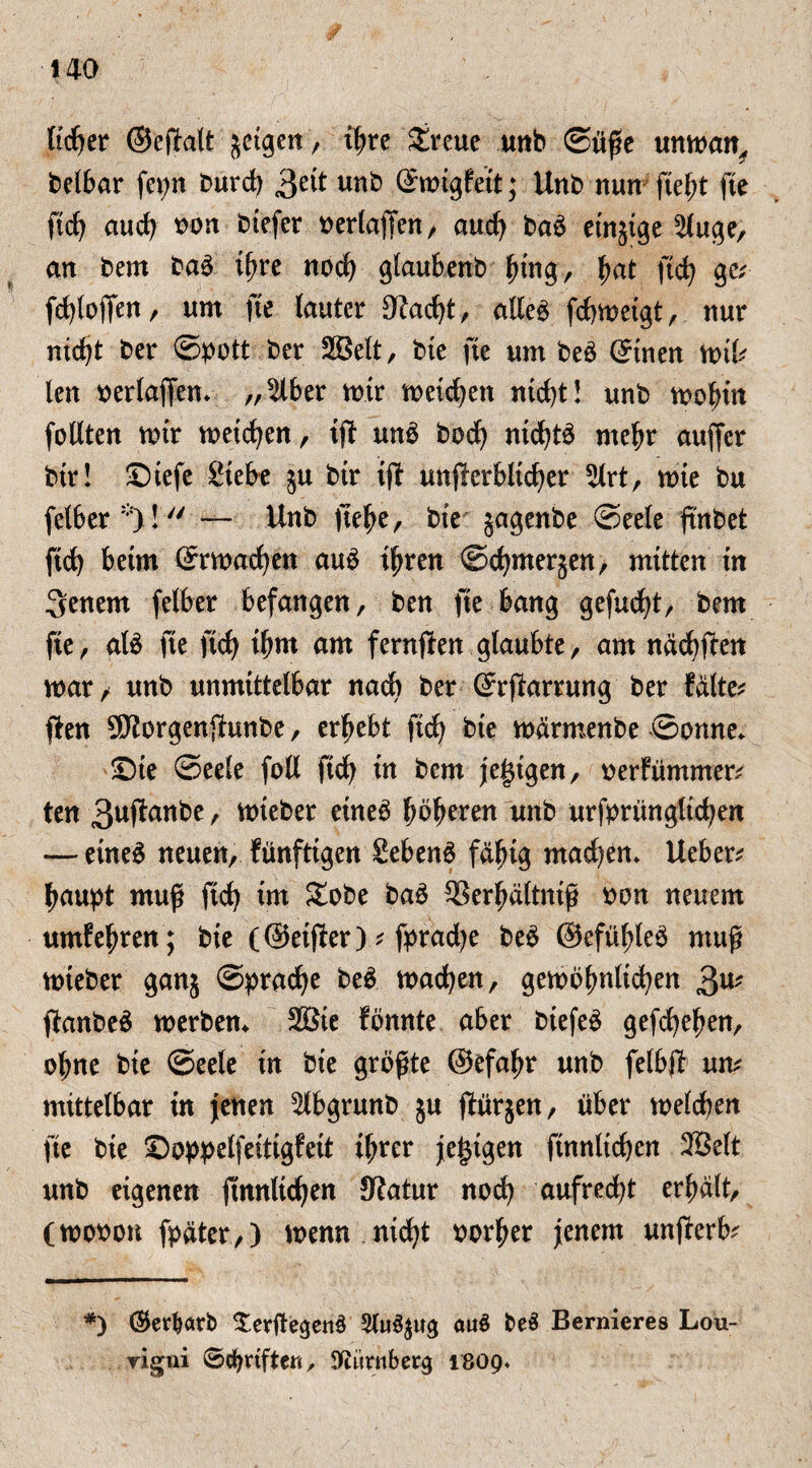 tid^er ©efialt jetgen, ihrc £reue unb Süße unman, beibar fepn burd) gcit unb ©oigfett; Unb nun fieht fie ftd) auch bon biefer berlaffen, aud) baö einige 2luge, an bem baö tf)re noch glauEenb hing/ ha* fid) ge; fd)tofjen, um fie lauter 3?ad)t, alleö fchmeigt, nur nicht ber ©pott ber Seit, bte fie um beö ©nen mif; len berlaffem ,,^ber mir meieren nicht! unb mohin follten mir meinen, ij? unö bodj ntd)tö mehr auffer btr! ©tefe Siebe ju bir ift unf!erblid)er 21rt, mie bu fetber *)! — Unb jtehe, bte jagenbe Seele fmbet ftd) beim ©machen auö ihren ©chmerjen, mitten tn 3enem felber befangen, ben fie bang gefud)t, bem fie, atö fie ftcf> ihm am fernjfen glaubte, am näd)ften mar, unb unmittelbar nach ber ©ftorrung ber falte; ffen SKorgenftunbe, ergebt fid) bte märmenbe ©omte* ©ie ©eele foll fid) in bem jegigen, berfümmer; ten 3uftanbe, mtebet etneö beeren unb urfprünglid)en — eineö neuen, fünftigen Sebent fähig mad)em Ueber; haupt muß fid) im £obe baö Serhältntß bon neuem umfehren; bie (©etjfer); fprad)e beö ©efühleö muß mteber ganj Sprache beö machen, gemöfmlichen 3n* ftanbeö merben* Sie fönnte aber biefeö gefchehen, ol;ne bie ©eele tn bie größte ©efahr unb felbjf un; mittelbar in jenen ^Ibgrunb ju ftürjen, über melchen fie bie ©oppelfeittgfett ihrer je£tgen finnltchen Seit unb eigenen ftnnltchen JRatur noch aufred)t erhält, (mobon fpäter,) menn nicht borher jenem unjferb; *) ©erwarb XerftegenS 31u^ug au$ beä Bemieres Lou- rigni ©Triften, üftimiberg 1809.