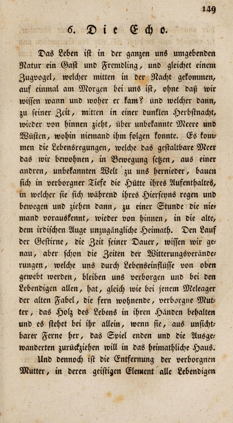 6. © i e (S d) o. Da$ Seben tft in ber ganjen un£ umgebenben 9tatur ein @aft unb gtcmbüng, unb gleichet einem 3ugvogel, meiner mitten in ber £ftac£)t gefommen, auf einmal am borgen bei un£ tft, o(;ne baf mir miften mann unb mober er fam? unb meldjer bann, ju feiner £ät, mitten in einer bunflen J^erbjtnacbt, mieber von binnen jiebt, über unbekannte SÖteere unb SBüften, mobin niemanb if;m folgen konnte* ES kom* men bie SebenSregungen, melcbe baS gejkaltbare 9Weer baS mir bemobnen, in 93emegung fei$en, auS einer anbren, unbefannten 2öelt §u unS bernteber, bauen ftcb tn verborgner £tefe bie Jpütte ibreS ^Aufenthaltes, in melier fte ficb mäbrenb ibreS i)terfevnS regen unb bemegen unb jieben bann, ju einer ©tunbe bie nie? manb vorauSfennt, mieber von binnen, in bie alte, bem trbtfcben Sluge unzugängliche ^etmatb* Den Sauf ber ©efltrne, bie £zit feiner Dauer, miffen mir ge* nau, aber fcbon bie 3e^ett ber SßitterungSveränbe* rungen, melcbe unS burcb SebenSeinflüjfe von oben gemebt merben, bleiben uns verborgen unb bei ben Sebenbigen allen, bnt, gleich tote bä jenem SJteleager ber alten gäbet, bie fern mobnenbe, verborgne 9Etfut* ter, baS ^>olj beS Sebent in ihren £anben behalten unb eS flebet bei t'br allein, menn fte, auS unficht* barer gerne tyx, baS ©viel enben unb bie 2luSge* manberten jurürfjieben mtll in baS beimatbliche £au6* Unb bennocb tft bie Entfernung ber verborgnen SKutter, tn beren geizigen Element alle Sebenbtgen