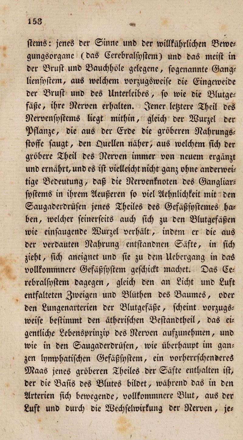 153 ßtemö: jeneö ber ©inne unb ber mi(lfübrltc|en Berne? gttngöorgane (baö (Jerebralfyjtem) unb baö metßt tn ber ^3ruft «nb Baucfyböle gelegene, fogenannte @ang? lienfpßtem, auö meinem borjugömeife bie Stngemetbe ber ^3ruft unb beö Unterfeibeö, fo mie bie Blutge? fäße, ißre Kerben erhalten, fetter teuere Xfytii be£ Kerbenfpfiemö Hegt mithin, gleich ber SSJurjel ber ^öftanje, bie auö ber (Jrbe bie gröberen Kabrungö? ßtoffe faugt, ben ßuellen näher, auö welchem ftc| ber gröbere £beil beö Serben immer bon neuem ergänzt unb ernährt, unb eö tfl btefleidjt nicht ganj ohne anbermei? tige Bebeutung, baß bie Kerbenfnoten beö ©angltar? fpßtemö in ihrem Sleußeren fo biel 5lefmltd)fett mit ben ©augaberbrüfen jeneö Sbeileö beö ©efäßfpftemeö b<*' ben, meiner feinerfettö auch ßtch 5U ben Blutgefäßen tote etnfaugenbe Sßurjel berbält, tnbent er bte au£ ber berbauten Kabrung entßtanbnen ©äfte, tn ftdj jiebt, ftc| aneignet unb fte 5U bem Uebergang in ba$ bollfommnere ©efäßfpßtem gefd)tdt mad)et ©aö (Je? rebralfpftem bagegen, gleich ben an 8ic|t unb Suft entfalteten 3wetgen unb Blütben beö Baumeö, ober ben Sungenarterten ber Blutgefäße, fdjeint borjugö? metfe beßtimmt ben ätberifchen Beßtanbtbetl, baö et? gentltc|e Sebenöprinjtp beö Serben aufjunebmen, unb tote tn ben ©augaberbrüfen, nne überhaupt im gan? jen Ipmpb^ttfcben ©efäßfpßtem, ein borberrfd;enbere6 Sftaaö jeneö gröberen Sbrtleö ber ©äfte enthalten ißt, ber bte Baftö beö Bluteö bilbet , mäßrenb baö in ben Slrterien ftch bemegenbe, bollfommnere Blut, auö ber Suft unb burc| bie SBecbfelmirfung ber Serben, je?
