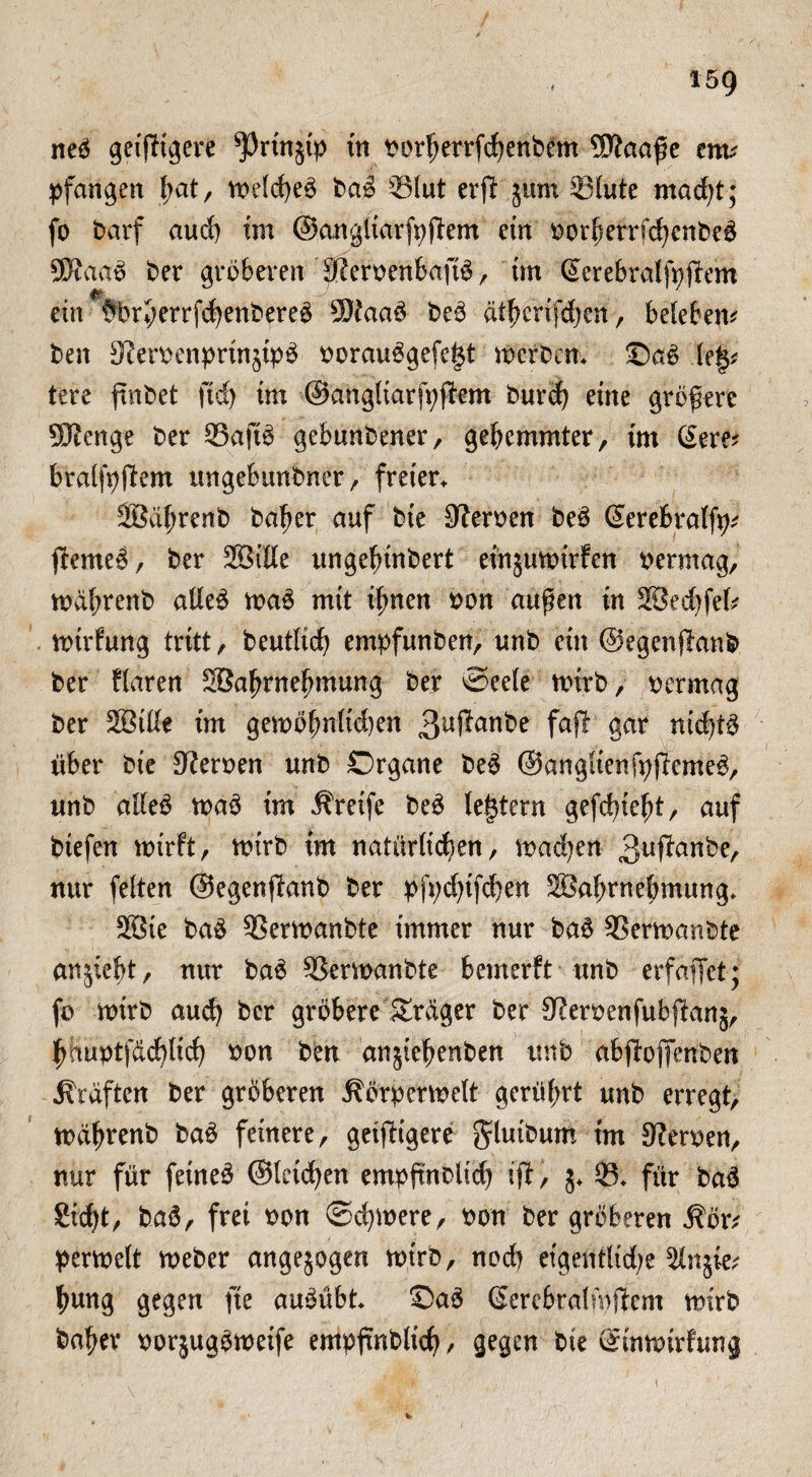 neö geifere ^rtttjtp in vorherrfchenbem Wlaa$e ents pfangen bat, voe!d>eö baö 351ut erft jum 331ute macht; fo barf auch im ©angliarfyjiem ein vort)errfchenbeö SKaaö ber gröberen SKervenbaftö, tut Gferebralfpjfem ein §brl;errfdf)enbereö $?aaö beö ät^erifdjen, beleben* ben 3?ervenprtn§ipö vorauögefef$t werben* ©aö le§* tere fmbet ftd) im ©angliarfyjfem burd) eine größere Sftenge ber ©aftö gebunbener, gehemmter, im (Sere* bralfpftem ungebunbner, freien 2Bäf;renb bafjer auf bte SKerven beö (Serebralfy* feerneö, ber 2Siße ungelnnbert einjwvirfcn vermag, mährenb atleö maö mit ihnen von außen in SÖecfjfefc mirfung tritt, beutlich empfunben, unb ein ©egenflanb ber Haren SBahrnehmung ber Seele wirb, vermag ber 2Biße im gen>öfmlid)en fafl gar nichts über bte Nerven unb Organe beö ©angltenfpßemeö, unb alleö tvaö im Greife beö (extern gefehlt, auf btefen mirft, tvirb tm natürlichen, machen 3uftanbe, nur feiten ©egenftanb ber pfpehtfeben 2Bal)rnel;mung* 38ie baö SSermanbte immer nur baö Sermanbte anjiebt, nur baö SSemanbte bemerft unb erfaffet; fo mirb auch ber gröbere Sträger ber SRervenfubffanj, hhuvtf&d)(ich von ben anjiehenben unb abjiofienben Kräften ber gröberen jlörpenvelt gerührt unb erregt, mdhrenb baö feinere, geizigere gluibum im 9?erven, nur für feineö ©leiden empfmblid) (ft, $♦ S* für baö Sid)t, baS, frei von Schwere, von ber gröberen ^ötv pertvelt Weber angelegen wirb, noch etgentlid)e $lnjie* hung gegen fie auöübt* ©aö ßercbralmjfem wirb ba^er vorjugötveife empfmblich / gegen bie ©inwirfung