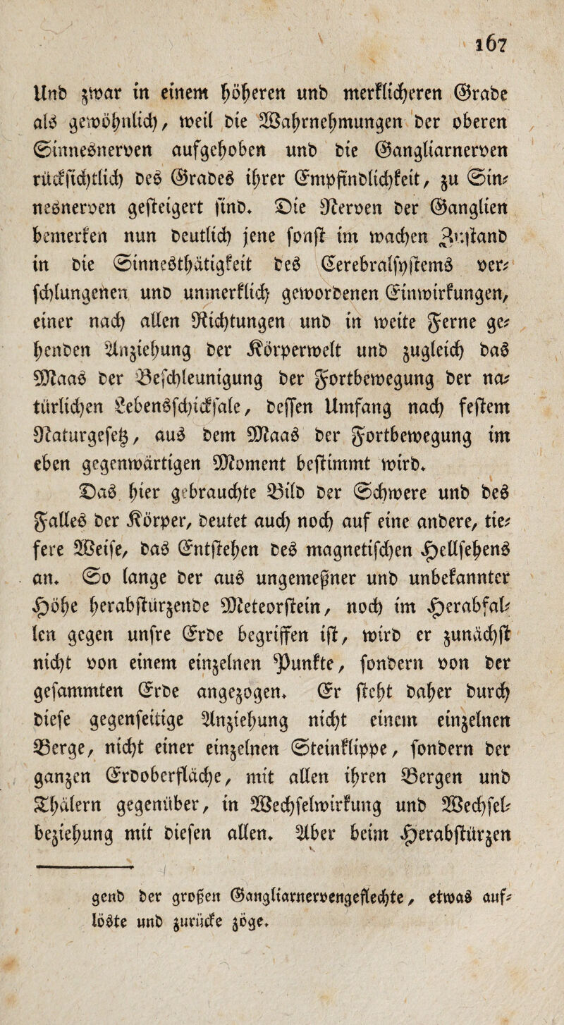1Ö7 Unb j^war in einem Ijöfjeren imb merflicheren ©rabe alb gewöhnlich, weil bie SBa^rne^mungen ber oberen ©inneöneroen aufgehoben unb bie ©angltarneroen rücfftd)t(td) beö ©rabeö ihrer ©mpjtnbltcfyfett, §u ©in* nebneroen geweigert ftnb. ©ie Heroen ber ©anglien bewerfen nun beutltch jene fonfi im machen 3u|fanb in bie ©inneöthdtigfeit beö ©erebralfyftemö oer* fddungeüen unb unmerfltch geworbenen ©inwirfungen, einer nach allen Dichtungen unb in weite $erne ge* henben ^injtehung ber Äörperwelt unb jugletch baö 9Daao ber Sefchleunigung ber Fortbewegung ber na* türltcfyen £ebenöfd)icffale, beffen Umfang nach feptern Daturgefeg, auö bem 5Daaö ber Fortbewegung im eben gegenwärtigen Moment bejKmmt wirb. ©aö ^ter gebrauchte St'lb ber Schwere unb beö Fallet ber Äörper, beutet auch noch auf eine anbere, tie* fere 5öetfe, baö ©ntftehen beö magnetifd)en £>etlfebenö an. ©o lange ber auö ungemefner unb unbefanntcr ^bfe ferabftürjenbe SO^eteorftein, nod) im d^erabfal* len gegen unfre ©rbe begriffen tjf, wirb er ^undchft nid)t oon einem einjelnen fünfte, fonbern oon ber gefammten ©rbe angelegen* ©r pteft baher burcfy biefe gegenfetttge ^ln§tel;ung ntd?t einem einjelnen Serge, nicht einer einzelnen ©tetnflippe, fonbern ber ga^en ©rboberfldche, mit allen ihren Sergen unb Scalern gegenüber, in Sßechfelwirfung unb 28echfel* Beziehung mit biefen allen. $lbet beim $erabptür$en gcnb ber großen (^angliartterrengeflecbte, etwas auf- löste unb gtmicfe ^e.