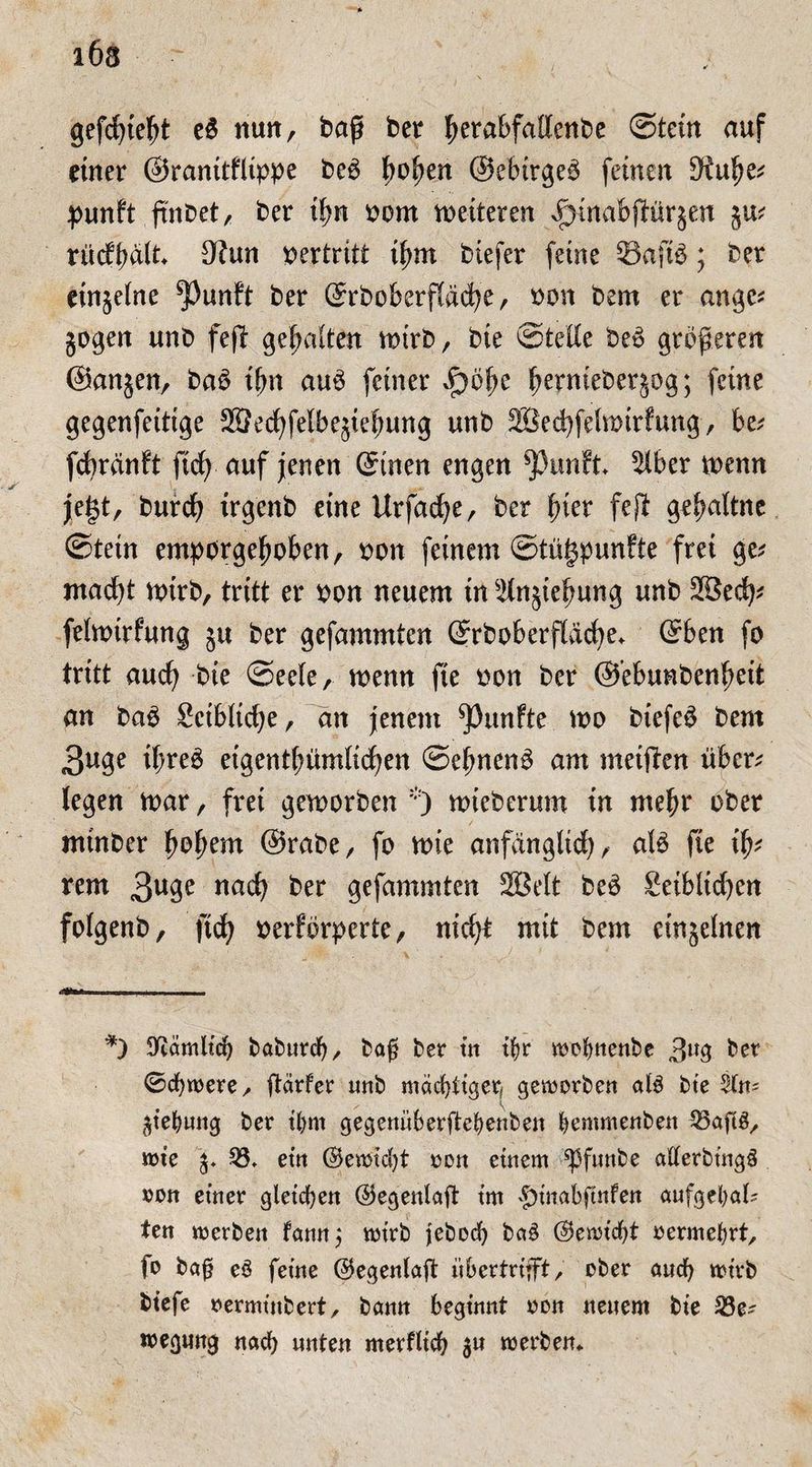 1Ö3 gefdjieljt e$ nun, baß bet ßera&fattenbe ©tein auf einer ©ranttflippe be£ t>ofyen ©ebirgeö feinen 9iulje* punft ftnoet, bet ifm born weiteten ^mabßürjeu 5m rücffmlt* 3?un vertritt ifmt btefer feine Safte; ber einzelne *Punft ber ©rbokrflddje, non bem er ange* jogen unb feß gehalten wirb, bie ©teile beö größeren ©anjen, baö ifm auö feiner Jpofye ßernieberjog; feine gegenfettige 28ecöfelbe^ießung unb 2Bed)felmtrfung, be; fcbränft ft# auf jenen ©inen engen ^3unft älber wenn jefjt, burdj trgenb eine Urfacfye, ber fner fefi gef>attue ©tetn emporgefwben, bon feinem ©tügpunfte frei ge* mad)t wirb, tritt er bon neuem tn äinjteßung unb äße# felwirfung ju ber gefammten ©rboberfläcbe* ©ben fo tritt aucö bie ©eele, wenn fie bon ber ©’ebunbenfjeit an ba3 Sctbltdje, an jenem fünfte wo biefe$ bem 3uge tl;re6 eigentfmmlicöen ©efmenö am metften über; legen mar, frei geworben *) wieberum in mehr ober ntinber fwßem ©rabe, fo wie anfänglich, ate fie # rem 3u9e nach ber gefammten äßett be£ 8etblid)en folgenb, fich berförperte, nid)t mit bem einzelnen *) SKömltd) baburdj, bafj ber tn tfyr motmenbe 3lt3 ber ©ebnere/ ftdrfer unb mächtiger, geworben atö bte jtebung ber ttym gegenüberftebenben bemmenben 33afl£, it>te j. 33. etn ©ewtcfyt t>on einem *Pfunbe afterbtngä »on einer gleichen ©egenlaft tm £mtabftnfen aufgebal? ten werben famtj wirb jebod) ba£ (3mid)t vermehrt, fo baj? e3 ferne ($egenfaß übertrlfft, ober and) wirb btefe oermtubert, bann beginnt oon neuem bie 33e^ roegnng nach unten merfltd) $u werben*
