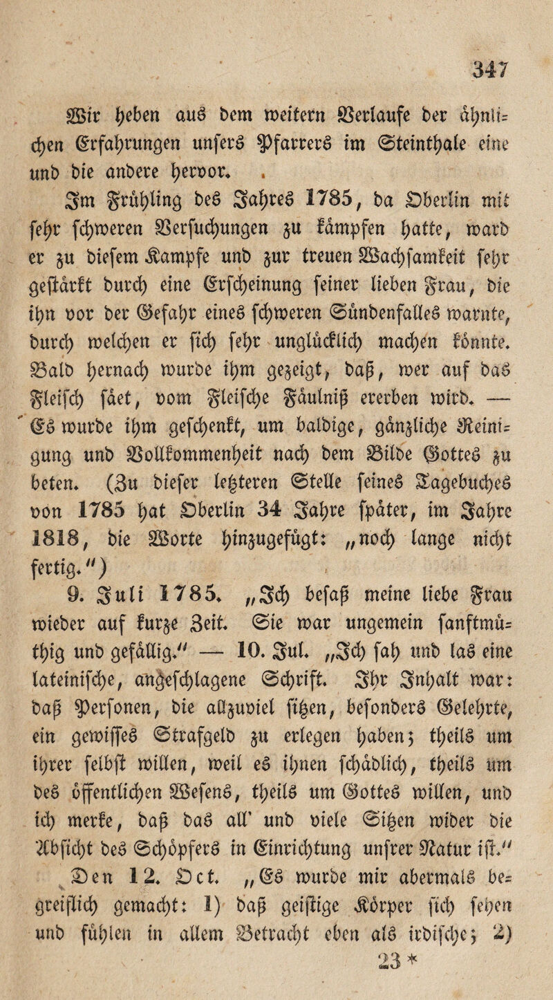 göir tyeben aug bem weitern Verlaufe ber d^nli= djen (Erfahrungen unfern $Pfarrerg im ©teinthale eine unb bie anbere heroor* Sm gruhling beg 2al)reg 1785, ba Sberlin mit fe^r fc^weren Verfügungen §u fdmpfen hatte, warb er §u biefem Kampfe unb §ur treuen Vkchfamfeit feljr gejMrit burch eine Erlernung feiner lieben grau, bie ihn oor ber ©efal;r eineg ferneren ©unbenfalleg warnte, burd) welchen er fich fehr unglücklich machen konnte* Valb hernach würbe ihm gezeigt, bap, wer auf bag gleifd) fdet, oom gleifche gaulnip ererben wirb* — ' Eg würbe ihm gefd)enft, um balbige, gänzliche ^einf= gung unb Vollkommenheit nad) bem Vilbe ©otteg beten* (3u biefer lederen ©teile feineg Sagebucheg bon 1785 hat £5berlin 34 Sahre fpdter, im Sahre 1818, bie $Borte h^u9efügt: „noch lange nicht fertig*) 9. Sali 1785* „Sch befap meine liebe grau wieber auf fur§e Seit* ©ie war ungemein fanftmu= thtg unb gefällig* — 10. Sul* „Sch fah unb lag eine lateinifche, angefd)lagene Schrift* Sbr Snl;alt war: bap $perfonen, bie aüjuoiel ftgen, befonberg ©elel;rte, ein gewiffeg ©trafgelb $u erlegen haben $ theilg um ihrer felbfi willen, Weil eg ihnen fd)dblid), theilg um beg öffentlichen Söefeng, theilg um ©otteg willen, unb id) merke, bap bag all' unb Diele ©i£en wiber bie 2Cbfid)t beg ©d)5pferg in Einrichtung unfrer Statur ifh £)en 12* Set* „Eg würbe mir abermaig be= greiflich gemacht: 1) bap geijiige Äorper fiel) fepen unb fühlen in allem betracht eben alg irbifdje, 2)